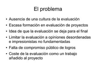 El problema
● Ausencia de una cultura de la evaluación
● Escasa formación en evaluación de proyectos
● Idea de que la eval...