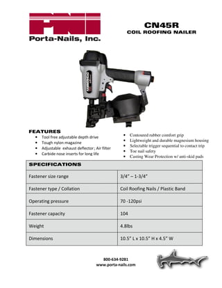 CN45R
                                                      COIL ROOFING NAILER




FEATURES
  • Tool free adjustable depth drive              •   Contoured rubber comfort grip
                                                  •   Lightweight and durable magnesium housing
  • Tough nylon magazine
                                                  •   Selectable trigger sequential to contact trip
  • Adjustable exhaust deflector ; Air filter
                                                  •   Toe nail safety
  • Carbide nose inserts for long life
                                                  •   Casting Wear Protection w/ anti-skid pads
SPECIFICATIONS

Fastener size range                             3/4” – 1-3/4”

Fastener type / Collation                       Coil Roofing Nails / Plastic Band

Operating pressure                              70 -120psi

Fastener capacity                               104

Weight                                          4.8lbs

Dimensions                                      10.5” L x 10.5” H x 4.5” W



                                       800-634-9281
                                     www.porta-nails.com
 