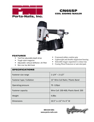 CN65SP
                                                      COIL SIDING NAILER




FEATURES
  • Tool free adjustable depth drive              •   Contoured rubber comfort grip
                                                  •   Lightweight and durable magnesium housing
  • Tough nylon magazine
                                                  •   Selectable trigger sequential to contact trip
  • Adjustable exhaust deflector ; Air filter
                                                  •   Casting Wear Protection w/ anti-skid pads
  • Non-mar tip; Belt hook

SPECIFICATIONS

Fastener size range                             1-1/4” – 2-1/2”

Fastener type / Collation                       15° Wire Coil Nails / Plastic Band

Operating pressure                              70 -120psi

Fastener capacity                               Wire Coil: 200-400; Plastic Band: 200

Weight                                          4.8lbs

Dimensions                                      10.5” L x 12” H x 5” W



                                       800-634-9281
                                     www.porta-nails.com
 