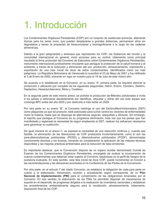 10
1. Introducción
Los Contaminantes Orgánicos Persistentes (COP) son un conjunto de sustancias químicas, altamente
tóxicas para los seres vivos, que pueden desplazarse a grandes distancias, permanecer años sin
degradarse y tienen la propiedad de bioacumularse y biomagnificarse a lo largo de las cadenas
alimenticias.
Debido a la gran peligrosidad y amenaza que representan los COP, los Gobiernos del mundo y la
comunidad internacional en general, inició acciones para su control, obteniendo como principal
resultado la firma protocolar del Convenio de Estocolmo sobre Contaminantes Orgánicos Persistentes,
instrumento internacional jurídicamente vinculante que persigue la protección de la salud humana y el
ambiente, a través de la reducción y eliminación del uso, producción, almacenamiento, importación y
exportación de una lista inicial de doce de estos contaminantes, identificados como los más
peligrosos. La República Bolivariana de Venezuela lo suscribió el 23 de Mayo de 2001 y fue ratificado
el 3 de Enero de 2005, entrando en vigor en nuestro país el 19 de Julio de éste mismo año.
De acuerdo a lo establecido en el Convenio, en su anexo “A” primera parte, se requiere eliminar la
producción y utilización por completo de los siguientes plaguicidas: Aldrín, Endrín, Clordano, Dieldrín,
Heptacloro, Hexaclorobenceno, Mirex y Toxafeno.
En la segunda parte de este mismo anexo, se prohíbe la producción de Bifenilos policlorados e invita
a los países a esforzarse decididamente por identificar, etiquetar y retirar del uso todo equipo que
contenga BPC antes del año 2025 y por destruirlo a más tardar en 2028.
Por otra parte en su anexo “B”, el Convenio restringe el uso del Diclorodifenil-tricloroetano (DDT)
como plaguicida ya que tal producto, está autorizado para luchar contra los vectores de enfermedades
como la malaria, hasta que se disponga de alternativas seguras, asequibles y eficaces. Sin embargo,
el espíritu que persigue el Convenio es su progresiva eliminación, toda vez que los países que han
manifestado y registrado la necesidad de seguir empleando el DDT, realicen los esfuerzos necesarios
para garantizar su sustitución.
De igual manera en el anexo C, se expresa la necesidad de una reducción continua y, cuando sea
factible, la eliminación de las liberaciones de COP producidos involuntariamente, como lo son las
para-dibenzodioxinas policloradas (PCDD) y dibenzofuranos policlorados (PCDF), denominadas
comúnmente dioxinas y los furanos, tomando en consideración la aplicación de las mejores técnicas
disponibles y las mejores prácticas ambientales para la reducción de tales emisiones.
Es importante destacar, que la Convención dispone de un órgano auxiliar denominado Comité de
Examen de los Contaminantes Orgánicos Persistentes, encargado de evaluar la incorporación de
nuevos contaminantes que deberían estar sujetos al Convenio, basándose en el perfil de riesgos de la
sustancia evaluada. En este sentido, esta lista inicial de doce COP, puede incrementar en función a
las recomendaciones y las decisiones acordadas en la Conferencia de las Partes de la Convención.
Por otra parte, en el artículo 7 del citado Convenio, se establece la obligación de cada país parte en
cuanto a la elaboración, transmisión, revisión y actualización según corresponda, de un Plan
Nacional de Implementación (PNI) para el cumplimiento de las obligaciones emanadas por el
Convenio. En ese sentido, la elaboración de los PNIs ha permitido disponer de mecanismos de
soporte en el desarrollo de programas dirigidos a la realización de inventarios nacionales y establecer
los procedimientos ambientalmente seguros para la recolección, almacenamiento, tratamiento,
disposición final de los COP.
 