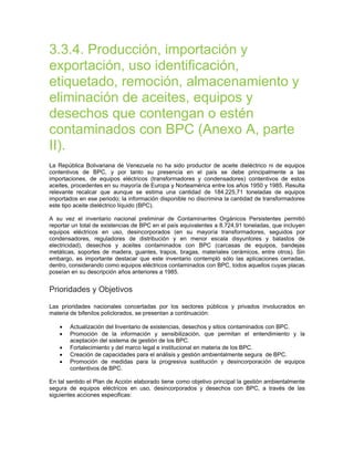 3.3.4. Producción, importación y
exportación, uso identificación,
etiquetado, remoción, almacenamiento y
eliminación de aceites, equipos y
desechos que contengan o estén
contaminados con BPC (Anexo A, parte
II).
La República Bolivariana de Venezuela no ha sido productor de aceite dieléctrico ni de equipos
contentivos de BPC, y por tanto su presencia en el país se debe principalmente a las
importaciones, de equipos eléctricos (transformadores y condensadores) contentivos de estos
aceites, procedentes en su mayoría de Europa y Norteamérica entre los años 1950 y 1985. Resulta
relevante recalcar que aunque se estima una cantidad de 184.225,71 toneladas de equipos
importados en ese periodo; la información disponible no discrimina la cantidad de transformadores
este tipo aceite dieléctrico líquido (BPC).
A su vez el inventario nacional preliminar de Contaminantes Orgánicos Persistentes permitió
reportar un total de existencias de BPC en el país equivalentes a 8.724,91 toneladas, que incluyen
equipos eléctricos en uso, desincorporados (en su mayoría transformadores, seguidos por
condensadores, reguladores de distribución y en menor escala disyuntores y balastos de
electricidad), desechos y aceites contaminados con BPC (carcasas de equipos, bandejas
metálicas, soportes de madera, guantes, trapos, bragas, materiales cerámicos, entre otros). Sin
embargo, es importante destacar que este inventario contempló sólo las aplicaciones cerradas,
dentro, considerando como equipos eléctricos contaminados con BPC, todos aquellos cuyas placas
poseían en su descripción años anteriores a 1985.
Prioridades y Objetivos
Las prioridades nacionales concertadas por los sectores públicos y privados involucrados en
materia de bifenilos policlorados, se presentan a continuación:
• Actualización del Inventario de existencias, desechos y sitios contaminados con BPC.
• Promoción de la información y sensibilización, que permitan el entendimiento y la
aceptación del sistema de gestión de los BPC.
• Fortalecimiento y del marco legal e institucional en materia de los BPC.
• Creación de capacidades para el análisis y gestión ambientalmente segura de BPC.
• Promoción de medidas para la progresiva sustitución y desincorporación de equipos
contentivos de BPC.
En tal sentido el Plan de Acción elaborado tiene como objetivo principal la gestión ambientalmente
segura de equipos eléctricos en uso, desincorporados y desechos con BPC, a través de las
siguientes acciones especificas:
 