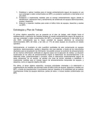 1. Establecer y aplicar medidas para el manejo ambientalmente seguro de equipos en uso
que contengan o estén contaminados con BPC y su posterior sustitución a más tardar en el
año 2025;
2. Establecer e implementar medidas para el manejo ambientalmente seguro (desde la
identificación, disposición final y saneamiento) de existencias de equipos desincorporados,
aceites y desechos;
3. Elaborar e implantar medidas para evitar el tráfico ilícito de equipos, desechos y aceites
con BPC.
Estrategias y Plan de Trabajo
El primer objetivo específico que se presenta en el plan de trabajo, está dirigido hacia el
establecimiento y aplicación de medidas dirigidas al manejo ambientalmente seguro de equipos en
uso que contengan o estén contaminados con BPC y su posterior sustitución a más tardar en el
año 2025, considerando que la mayor cantidad de equipos eléctricos se encuentran
desincorporados (89% del total), y tan sólo un 11% de estos equipos se encuentra en estado
operativo.
Adicionalmente, el inventario no sólo cuantificó cantidades de este contaminante en equipos
operativos, desincorporados, aceites y desechos, sino que además, a través de los instrumentos
diseñados para la recopilación de información, fue posible conocer la condición de almacenamiento
de los mismos (información verificada en algunos casos con la ejecución de visitas). La situación
evidenciada en los sitios de almacenamiento originó la elaboración de recomendaciones a los
diferentes entes, gubernamentales o privados, sobre la adecuación ambientalmente segura de
estos almacenes; en tal sentido, se plantea una línea de acción orientada a establecer e
implementar medidas para el manejo seguro de almacenamientos temporales de equipos, y
desechos, como un segundo objetivo del plan.
Por último, el tercer objetivo específico, incorpora actividades orientadas a la elaboración e
implementación de medidas que permitan evitar el tráfico ilícito de equipos, desechos y aceites con
BPC, a través de importaciones o movimientos internos; basados en la posibilidad que se realicen
importaciones ilícitas de equipos eléctricos, partes de estos, o incluso aceites contaminados con
BPC.
 