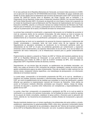 11
En el caso particular de la República Bolivariana de Venezuela, se iniciaron tales acciones en el 2005,
con la ejecución del proyecto No GF/VEN/03/009 denominado “Actividades de apoyo acelerado para
facilitar la acción rápida para la implantación del Convenio de Estocolmo sobre COP” enmarcado en el
contrato No 2004/124 suscrito entre el Ministerio del Poder Popular para el Ambiente y la
Organización de las Naciones Unidas para el Desarrollo Industrial (ONUDI), con recursos financieros
del Fondo Global Mundial (GEF). El proyecto se desarrolló en cinco fases a través de la operación de
la Unidad de Coordinación para la Elaboración del Plan Nacional de Implementación del Convenio de
Estocolmo (UCEPNI), adscrita a la Dirección General de Calidad Ambiental del Ministerio del Poder
Popular para el Ambiente, con el apoyo y participación de los sectores involucrados y responsables de
velar por la preservación de la salud y el ambiente de todos los venezolanos.
La primera fase contempló la coordinación y organización del proyecto con la finalidad de aumentar el
nivel de conciencia dentro de los sectores involucrados. De esta manera se inició el proceso de
sensibilización, que permitió lograr un compromiso político para el desarrollo del PNI y el
establecimiento de un mecanismo de planificación, participación y supervisión en su elaboración.
La segunda fase se inició con la capacitación de personal de diversos organismos e instituciones del
Estado, universidades y empresas, tanto del nivel central como de las regiones del país.
Seguidamente se ejecutaron actividades de recolección de la información pertinente sobre los
antecedentes de los COP en el país, los problemas generados por contaminación y exposición
ambiental a estos contaminantes y los aspectos relacionados al uso de estos. A su vez se realizó una
evaluación del marco institucional y de la infraestructura nacional para su gestión ambientalmente
segura.
Posteriormente se elaboró y presentó en Febrero de 2007 el “Informe del Inventario preliminar de los
COP en la República Boliviana de Venezuela”, el cual permitió conocer la situación nacional,
identificándose para finales de 2006 un total de 8.724,91 toneladas de BPC, 35,5 toneladas de
plaguicidas COP e importantes fuentes de dioxinas y furanos.
Seguidamente, en una tercera fase del proyecto, se establecieron las prioridades nacionales, con
base a las cuales se formuló el PNI, incluyendo las políticas, estrategias y planes de acción para la
gestión ambientalmente segura de estos contaminantes. Para ello se realizó un taller nacional con los
actores claves, empleando criterios específicos, una metodología de jerarquización y la información
obtenida en el inventario nacional.
La cuarta etapa, correspondió a la formulación propiamente del PNI, en la cual se identificaron y
evaluaron las posibles opciones nacionales e internacionales disponibles para la eliminación de los
COP, así como el establecimiento de las medidas que consoliden un marco de planificación y gestión
eficiente que garantice la implementación nacional del Convenio de Estocolmo. Estos planes de
acción se formularon mediante diferentes actividades que incluyeron: talleres, mesas de trabajo,
reuniones de discusión y acuerdos entre instituciones con competencias y responsabilidades en la
gestión de los COP.
La quinta y fase final, correspondió a la presentación y aprobación del PNI, en la cual se realizó la
culminación y su consulta a los sectores involucrados, con la finalidad de tomar en cuenta los aportes
de los grupos de interés consultados, establecer el apoyo político y financiero para la aplicación del
mismo, además de los mecanismos de actualización y canales oficiales de incorporación y ejecución
nacional.
Resulta importante destacar que un número significativo de profesionales del sector público y privado,
académicos, organizaciones no gubernamentales (ONG), entre otros, estuvieron involucrados directa
o indirectamente en el desarrollo de las actividades y desarrollo del “Informe del Inventario preliminar
de los COP en la República Boliviana de Venezuela”, así como la posterior elaboración del PNI.
 