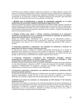 12
El PNI tiene como finalidad, proteger la salud de la población y el medio ambiente a través de la
reducción o eliminación progresiva de los COP en Venezuela, dando cumplimiento a lo establecido en
el Convenio de Estocolmo sobre Contaminantes Orgánicos Persistentes. De acuerdo a los aspectos
considerados en la Convención, el PNI de la República Bolivariana de Venezuela, está conformado
por catorce (14) planes de acción, tal como se presenta a continuación:
1. Medidas para el fortalecimiento y creación de capacidades nacionales en el marco
institucional y de control para la gestión ambientalmente segura de los COP.
Este plan considera las medidas y acciones relevantes que permitirán orientar, soportar y ejecutar de
manera eficiente y coordinada la gestión ambientalmente segura de los COP entre las instituciones y
actores responsables/involucrados. Así como el fortalecimiento y creación de instancias nacionales y
la infraestructura necesaria para garantizar la ejecución de las acciones y medidas contempladas en
cada uno de los planes de acción.
2. Medidas jurídicas para reducir o eliminar emisiones provenientes de la producción
intencional y no intencional, el uso y emisiones provenientes de depósitos de existencias y
desechos de COP (Artículo 3º y 6º del Convenio).
Incluye las medidas legales consistentes en la adopción de las disposiciones jurídicas y
administrativas que sean necesarias para la eliminación ó restricción de los productos químicos
contemplados en los anexos A, B y C del Convenio. (plaguicidas organoclorados, BPC, dioxinas y
furanos).
3. Producción, importación y exportación, uso, depósitos de existencias y desechos de
plaguicidas COP (Anexo A, parte I, productos químicos)
En este plan de acción se detallan las medidas operacionales relacionadas con el manejo de
plaguicidas COP incluidos en el anexo A del Convenio de Estocolmo. El objetivo estratégico es
eliminar las liberaciones de plaguicidas COP, incluidos otros productos de uso actual en el país, para
proteger la salud humana y al ambiente de los efectos negativos de los mismos.
4. Producción, importación y exportación, uso, identificación, etiquetado, remoción,
almacenamiento y eliminación de aceites, equipos y desechos que contengan o estén
contaminados con BPC (Anexo A, parte II, productos químicos).
El objetivo principal de este plan de acción es la gestión ambientalmente segura de equipos eléctricos
en uso, desincorporados y desechos con BPC, a través de la ejecución de diferentes actividades
orientadas al establecimiento de programas y proyectos que permitan cumplir los lineamientos
establecidos por la Convención en lo referido a éste contaminante.
5. Producción, importación y exportación, uso, depósitos de existencias y desechos de DDT
(Anexo B, productos químicos).
El desarrollo de este plan esta centrado en el establecimiento de medidas nacionales en materia de
vigilancia epidemiológica, manejo del DDT ya sea como producto o desecho, y las acciones
destinadas a la sustitución progresiva del mencionado plaguicida en el control de vectores.
6. Medidas para reducir las emisiones no intencionales de COP (Artículo 5º del Convenio,
dioxinas y furanos).
El plan tiene como objetivo la reducción de las emisiones derivadas de las fuentes antropógenas de
los productos químicos listados en el Anexo C del Convenio (dioxinas y furanos), a través de acciones
específicas de identificación, evaluación sistemática de las emisiones derivadas de fuentes no
intencionales, así como la promoción y aplicación de medidas que según sea el caso, eviten o
controlen la formación y liberación de estos contaminantes.
 