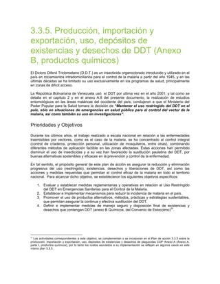 3.3.5. Producción, importación y
exportación, uso, depósitos de
existencias y desechos de DDT (Anexo
B, productos químicos)
El Dicloro Difenil Tricloroetano (D.D.T.) es un insecticida organoclorado introducido y utilizado en el
país en rociamientos intradomiciliarios para el control de la malaria a partir del año 1945, y en las
últimas décadas se ha limitado su uso exclusivamente en los programas de salud, principalmente
en zonas de difícil acceso.
La República Bolivariana de Venezuela usó el DDT por ultima vez en el año 2001; y tal como se
detalla en el capitulo 2 y en el anexo A.8 del presente documento, la realización de estudios
entomológicos en las áreas maláricas del occidente del país, condujeron a que el Ministerio del
Poder Popular para la Salud tomara la decisión de “Mantener el uso restringido del DDT en el
país, sólo en situaciones de emergencias en salud pública para el control del vector de la
malaria, así como también su uso en investigaciones”.
Prioridades y Objetivos
Durante los últimos años, el trabajo realizado a escala nacional en relación a las enfermedades
trasmisibles por vectores, como es el caso de la malaria, se ha concentrado al control integral
(control de criaderos, protección personal, utilización de mosquiteros, entre otras), combinando
diferentes métodos de aplicación factible en las zonas afectadas. Estas acciones han permitido
disminuir el uso de insecticidas y a su vez han favorecido la sustitución paulatina del DDT, por
buenas alternativas sostenibles y eficaces en la prevención y control de la enfermedad.
En tal sentido, el propósito general de este plan de acción es asegurar la reducción y eliminación
progresiva del uso (restringido), existencias, desechos y liberaciones de DDT, así como las
acciones y medidas requeridas que permitan el control eficaz de la malaria en todo el territorio
nacional. Para alcanzar dicho objetivo, se establecieron los siguientes objetivos específicos:
1. Evaluar y establecer medidas reglamentarias y operativas en relación al Uso Restringido
del DDT en Emergencias Sanitarias para el Control de la Malaria.
2. Establecer e Implementar mecanismos para reducir la incidencia de malaria en el país.
3. Promover el uso de productos alternativos, métodos, prácticas y estrategias sustentables,
que permitan asegurar la continua y efectiva sustitución del DDT.
4. Definir e implementar medidas de manejo seguro y disposición final de existencias y
desechos que contengan DDT (anexo B Químicos, del Convenio de Estocolmo)33
.
33
Las actividades correspondientes a este objetivo, se complementan o se incorporan en el Plan de acción 3.3.3 sobre la
producción, importación y exportación, uso, depósitos de existencias y desechos de plaguicidas COP Anexo A (Anexo A,
parte I, productos químicos), por lo tanto los costos asociados a su implementación se reflejan en algunos casos en este
mismo plan 3.3.3.
 