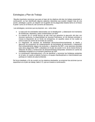 Estrategias y Plan de Trabajo
Resulta importante mencionar que para el logro de los objetivos del plan de trabajo presentado a
continuación, se han identificado algunos aspectos relevantes que pueden integrar más de una
acción, estrategia u opción, en relación con la gestión de los plaguicidas listados tanto en el Anexo
A parte I como en el Anexo B, del Convenio de Estocolmo.
Las estrategias y acciones que se proponen, son, entre otras:
• La ejecución de actividades relacionadas con la identificación y elaboración de inventarios
de existencias, depósitos y sitios contaminados con DDT.
• La creación de un comité técnico de alto nivel que garantice la ejecución del plan con
recursos oportunos, la disponibilidad de recursos financieros, en los tiempos previstos e
incluso la disposición de un fondo de emergencia, en aquellos casos en los cuales se
active el plan de control de los brotes de vectores.
• La integración de estudios de factibilidad técnico/económico/ambiental, el diseño y
ejecución de proyecto(s) de implementación de tecnologías de eliminación o disposición
final ambientalmente segura de productos, y desechos de DDT, a las opciones previstas
para otros plaguicidas COP y obsoletos en el plan de acción 3.3.3; de la misma forma la
selección de sitios y construcción de almacenamientos temporales, tomando en cuenta las
realidades arrojadas en el inventario preliminar de COP.
• La coordinación interinstitucional, a fin de identificar y reconocer las fortalezas existentes
en el país, en cuanto al talento humano y el equipo interdisciplinario e interministerial que
participa en materia de salud ambiental.
De forma detallada, a fin de cumplir con los objetivos planteados, se proponen las acciones que se
especifican en el plan de trabajo, tabla 3.13, que se muestra a continuación:
 