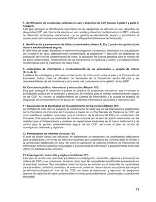13
7. Identificación de existencias, artículos en uso y desechos de COP (Anexo A parte I y parte II,
Anexo B).
Este plan persigue la identificación sistemática de las existencias de artículos en uso, desechos de
plaguicidas COP, así como la de equipos en uso, aceites y desechos contaminados con BPC, a través
de diferentes actividades relacionadas con su gestión ambientalmente segura y permitiendo la
actualización del inventario nacional de COP en la República Bolivariana de Venezuela. .
8. Identificación y saneamiento de sitios contaminados (Anexo A, B y C productos químicos) de
manera ambientalmente segura.
El plan tiene por objeto establecer e implementar programas y proyectos, orientados a la actualización
del inventario de sitios potencialmente contaminados; la elaboración y ejecución de programas de
evaluación del nivel de contaminación de estos, la aplicación de buenas prácticas para el manejo de
los sitios contaminados; fortalecimiento de los mecanismos de vigilancia y control; y el establecimiento
de alternativas para el tratamiento de estas áreas.
9. Intercambio de información e involucramiento de las autoridades y. grupos de interés
(Artículo 9)
Establece las estrategias y vías para el intercambio de información entre el país y la Convención de
Estocolmo. Indica como se difundirán las decisiones de la Convención dentro del país y las
responsabilidades de los ministerios y otros entes con competencia en la gestión de los COP.
10. Conciencia pública, información y educación (Artículo 10º).
Este plan persigue el desarrollo y puesta en práctica de programas educativos, que involucren la
participación pública en el desarrollo y ejecución de medidas para el manejo ambientalmente seguro
de los COP. Así mismo, el establecimiento de Centros de Información y la puesta en práctica de
programas de entrenamiento con el apoyo de materiales informativos nacionales e internacionales.
11. Evaluación de la efectividad en el cumplimiento del Convenio (Artículo 16º):
La prioridad de este plan es asegurar el cumplimiento de cada una de las disposiciones establecidas
por la Secretaría del Convenio de Estocolmo a través de un Plan Mundial de Vigilancia de COP, así
como establecer medidas nacionales para el monitoreo de la eficacia del PNI y el cumplimiento del
Convenio. Este aspecto se desarrolla de manera conjunta con el plan de acción relacionado con las
medidas para el fortalecimiento y creación de capacidades nacionales en el marco institucional y de
control para la gestión ambientalmente segura de los COP, así como el plan de acción de
investigación, desarrollo y vigilancia.
12. Presentación de informes (Artículo 15º)
El plan de acción centra sus esfuerzos en implementar un mecanismo de coordinación institucional
para la elaboración y envío de los informes requeridos por la Secretaria del Convenio bajo el formato y
la periodicidad establecida por esta. Así como la aplicación de sistemas efectivos de intercambio de
información entre los sectores involucrados y el punto focal de información y posteriormente entre este
último y la Secretaría del Convenio.
13. Investigación, desarrollo y vigilancia (Artículo 11º).
Este plan de acción esta orientado a fortalecer la investigación, desarrollo, vigilancia e innovación en
materia de COP y sus soluciones, tomando como base las necesidades identificadas previamente en
el inventario nacional. Sus principales líneas de acción se enfocan en el desarrollo de capacidades
para el análisis cualitativo/cuantitativo, la evaluación, selección, desarrollo y/o adopción de tecnologías
de eliminación/disposición final de los COP, así como la elaboración y ejecución de programas
óptimos de vigilancia de estos contaminantes en áreas presumiblemente contaminadas y poblaciones
expuestas.
 