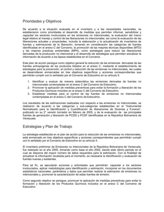 Prioridades y Objetivos
De acuerdo a la situación evaluada en el inventario y a las necesidades nacionales, se
establecieron como prioridades el desarrollo de medidas que permitan informar, sensibilizar y
capacitar los sectores involucrados en las emisiones no intencionales, la evaluación del marco
legal relativo al manejo y control de las liberaciones no intencionales, así como la evaluación de las
liberaciones actuales y proyectadas, incluida la elaboración y la actualización de inventarios de
fuentes y estimaciones de la liberación, tomando en consideración las categorías de fuentes
identificadas en el anexo C del Convenio, la promoción de las mejores técnicas disponibles (MTD)
y las mejores practicas ambientales (MPA), como estrategias para reducir las liberaciones
derivadas de la producción no intencional y el desarrollo de estrategias que permitan actualizar la
información de acuerdo a los lapsos establecidos en el Convenio.
Este plan de acción persigue como objetivo general la reducción de las emisiones derivadas de las
fuentes antropógenas de los productos listados en el anexo C, mediante el establecimiento de
estrategias para la prevención, el control y reducción de las emisiones no intencionales, las cuales
se desarrollaran enmarcadas en tres objetivos específicos y acciones correspondientes que
permitirán cumplir con lo señalado por el Convenio de Estocolmo en su artículo 5:
1. Identificar y evaluar de manera sistemática las emisiones derivadas de fuentes no
intencionales contempladas en el anexo C del Convenio de Estocolmo.
2. Promover la aplicación de medidas preventivas para evitar la formación y liberación de los
Productos Químicos incluidos en el anexo C del Convenio de Estocolmo.
3. Establecer medidas para el control de las fuentes de emisiones no intencionales
contempladas en el anexo C del Convenio de Estocolmo.
Los resultados de las estimaciones realizadas con respecto a las emisiones no intencionales, se
realizaron de acuerdo a las categorías y sub-categorías establecidas en el “Instrumental
Normalizado para la Identificación y Cuantificación de liberaciones de Dioxinas y Furanos”,
publicado en su 2° versión borrador en febrero de 2005, y de la evaluación de las principales
fuentes de generación y liberación de PCDD y PCDF identificadas en la República Bolivariana de
Venezuela.
Estrategias y Plan de Trabajo
La estrategia establecida en el plan de acción para la reducción de las emisiones no intencionales,
está enmarcado en tres objetivos específicos y acciones correspondientes que permitirán cumplir
con lo señalado por el Convenio de Estocolmo en su artículo 5.
El inventario preliminar de Emisiones no Intencionales de la República Bolivariana de Venezuela,
fue realizado en el año 2005, tomando como base el año 2002, siendo este último periodo en el
cual se disponía del mayor número de datos requeridos para la estimación. Con la finalidad de
actualizar la información recabada para el momento, es necesaria la identificación y evaluación de
fuentes nuevas y existentes.
Para tal fin, se ejecutarán acciones y actividades que permitirán: capacitar a los sectores
involucrados, aplicar metodologías para identificación y estimación, incorporar en los documentos
estadísticos nacionales, parámetros y datos que permitan realizar la estimación de emisiones no
intencionales y, promover la caracterización de estas fuentes de emisión.
Como segundo objetivo se persigue, promover la aplicación de medidas preventivas para evitar la
formación y liberación de los Productos Químicos incluidos en el anexo C del Convenio de
Estocolmo
 