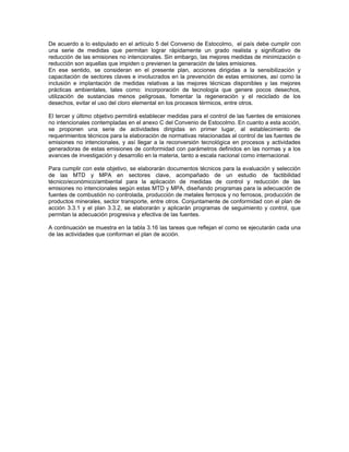 De acuerdo a lo estipulado en el artículo 5 del Convenio de Estocolmo, el país debe cumplir con
una serie de medidas que permitan lograr rápidamente un grado realista y significativo de
reducción de las emisiones no intencionales. Sin embargo, las mejores medidas de minimización o
reducción son aquellas que impiden o previenen la generación de tales emisiones.
En ese sentido, se consideran en el presente plan, acciones dirigidas a la sensibilización y
capacitación de sectores claves e involucrados en la prevención de estas emisiones, así como la
inclusión e implantación de medidas relativas a las mejores técnicas disponibles y las mejores
prácticas ambientales, tales como: incorporación de tecnología que genere pocos desechos,
utilización de sustancias menos peligrosas, fomentar la regeneración y el reciclado de los
desechos, evitar el uso del cloro elemental en los procesos térmicos, entre otros.
El tercer y último objetivo permitirá establecer medidas para el control de las fuentes de emisiones
no intencionales contempladas en el anexo C del Convenio de Estocolmo. En cuanto a esta acción,
se proponen una serie de actividades dirigidas en primer lugar, al establecimiento de
requerimientos técnicos para la elaboración de normativas relacionadas al control de las fuentes de
emisiones no intencionales, y así llegar a la reconversión tecnológica en procesos y actividades
generadoras de estas emisiones de conformidad con parámetros definidos en las normas y a los
avances de investigación y desarrollo en la materia, tanto a escala nacional como internacional.
Para cumplir con este objetivo, se elaborarán documentos técnicos para la evaluación y selección
de las MTD y MPA en sectores clave, acompañado de un estudio de factibilidad
técnico/económico/ambiental para la aplicación de medidas de control y reducción de las
emisiones no intencionales según estas MTD y MPA, diseñando programas para la adecuación de
fuentes de combustión no controlada, producción de metales ferrosos y no ferrosos, producción de
productos minerales, sector transporte, entre otros. Conjuntamente de conformidad con el plan de
acción 3.3.1 y el plan 3.3.2, se elaborarán y aplicarán programas de seguimiento y control, que
permitan la adecuación progresiva y efectiva de las fuentes.
A continuación se muestra en la tabla 3.16 las tareas que reflejan el como se ejecutarán cada una
de las actividades que conforman el plan de acción.
 