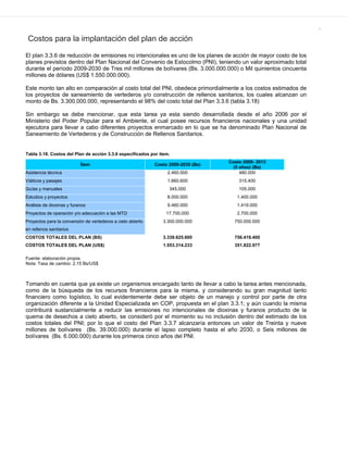 .
Costos para la implantación del plan de acción
El plan 3.3.6 de reducción de emisiones no intencionales es uno de los planes de acción de mayor costo de los
planes previstos dentro del Plan Nacional del Convenio de Estocolmo (PNI), teniendo un valor aproximado total
durante el período 2009-2030 de Tres mil millones de bolívares (Bs. 3.000.000.000) o Mil quinientos cincuenta
millones de dólares (US$ 1.550.000.000).
Este monto tan alto en comparación al costo total del PNI, obedece primordialmente a los costos estimados de
los proyectos de saneamiento de vertederos y/o construcción de rellenos sanitarios, los cuales alcanzan un
monto de Bs. 3.300.000.000, representando el 98% del costo total del Plan 3.3.6 (tabla 3.18)
Sin embargo se debe mencionar, que esta tarea ya esta siendo desarrollada desde el año 2006 por el
Ministerio del Poder Popular para el Ambiente, el cual posee recursos financieros nacionales y una unidad
ejecutora para llevar a cabo diferentes proyectos enmarcado en lo que se ha denominado Plan Nacional de
Saneamiento de Vertederos y de Construcción de Rellenos Sanitarios.
Tabla 3.18. Costos del Plan de acción 3.3.6 especificados por ítem.
Ítem Costo 2009-2030 (Bs)
Costo 2009- 2013
(5 años) (Bs)
Asistencia técnica 2.460.000 480.000
Viáticos y pasajes 1.660.600 315.400
Guías y manuales 345.000 105.000
Estudios y proyectos 8.000.000 1.400.000
Análisis de dioxinas y furanos 9.460.000 1.419.000
Proyectos de operación y/o adecuación a las MTD 17.700.000 2.700.000
Proyectos para la conversión de vertederos a cielo abierto
en rellenos sanitarios
3.300.000.000 750.000.000
COSTOS TOTALES DEL PLAN (BS) 3.339.625.600 756.419.400
COSTOS TOTALES DEL PLAN (US$) 1.553.314.233 351.822.977
Fuente: elaboración propia.
Nota: Tasa de cambio: 2,15 Bs/US$
Tomando en cuenta que ya existe un organismos encargado tanto de llevar a cabo la tarea antes mencionada,
como de la búsqueda de los recursos financieros para la misma, y considerando su gran magnitud tanto
financiero como logístico, lo cual evidentemente debe ser objeto de un manejo y control por parte de otra
organización diferente a la Unidad Especializada en COP, propuesta en el plan 3.3.1; y aún cuando la misma
contribuirá sustancialmente a reducir las emisiones no intencionales de dioxinas y furanos producto de la
quema de desechos a cielo abierto, se consideró por el momento su no inclusión dentro del estimado de los
costos totales del PNI; por lo que el costo del Plan 3.3.7 alcanzaría entonces un valor de Treinta y nueve
millones de bolívares (Bs. 39.000.000) durante el lapso completo hasta el año 2030, o Seis millones de
bolívares (Bs. 6.000.000) durante los primeros cinco años del PNI.
 