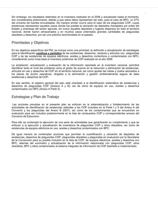 .
Sin embargo, los resultados obtenidos en el inventario realizado en el 2006 y actualizado hasta el momento,
son considerados preliminares, debido a que estos datos representan tan sólo, para el caso de BPC, un 27%
del universo de fuentes encuestadas. De manera similar ocurre para el caso de los plaguicidas COP, cuyas
existencias representan aquellos casos donde fue posible la ubicación de depósitos manejados por entes del
Estado y empresas del sector agrícola, sin incluir aquellos depósitos y lugares dispersos en todo el territorio
nacional, donde fueron almacenados y en muchos casos enterrados grandes cantidades de plaguicidas
obsoletos y desechos, por ser una práctica recomendada en el pasado.
Prioridades y Objetivos
En los objetivos específicos del PNI, se incluye como una prioridad, la definición y actualización de estrategias
para la identificación continua y periódica de las existencias, desechos, residuos y artículos con plaguicidas
COP y de las existencias de equipos eléctricos, aceites y desechos contentivos o contaminados con BPC,
considerando como línea base el inventario preliminar de COP realizado en el año 2006.
La ampliación, actualización y evaluación de la información reportada en el inventario nacional, permitirá
identificar tanto el nivel del problema como el grado de avance en la reducción y eliminación de existencias,
artículos en uso y desechos de COP en el territorio nacional, así como ajustar las metas y costos asociados a
los planes de acción operativos, dirigidos a la eliminación y gestión ambientalmente segura de tales
existencias y desechos de COP.
En ese sentido, el objetivo general del plan está orientado a la identificación sistemática de existencias y
desechos de plaguicidas COP (Anexos A y B), así de cómo de equipos en uso, aceites y desechos
contaminados con BPC (Anexo A Parte II).
Estrategias y Plan de Trabajo
Las acciones previstas en el presente plan se enfocan en la sistematización y fortalecimiento de las
actividades de identificación de existencias referidas a los COP incluidos en la Parte I y II del Anexo A del
Convenio y los plaguicidas del Anexo B (DDT), así como de los contaminantes que se encuentran en
evaluación para ser incluidos posteriormente en la lista de compuestos COP y correspondientes anexos del
Convenio de Estocolmo.
Para ello se contempla la ejecución de una serie de actividades que garantizarán su cumplimiento y que se
enfocan a la ejecución y actualización de inventarios de plaguicidas COP y otros obsoletos, así como de
existencias de equipos eléctricos en uso, aceites y desechos contaminados con BPC.
De igual manera se contemplan acciones que permitan la cuantificación y ubicación de depósitos de
existencias, desechos de plaguicidas COP, plaguicidas obsoletos y plaguicidas en evaluación por la Secretaria
de la Convención para su posible inclusión en la lista de COP, de equipos eléctricos, aceites y desechos con
BPC; además del suministro y actualización de la información relacionada con plaguicidas COP, otros
obsoletos, BPC y sitios contaminados al sistema integrado de información de COP diseñado e implementado.
 