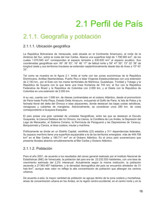 16
2.1 Perfil de País
2.1.1. Geografía y población
2.1.1.1. Ubicación geográfica
La República Bolivariana de Venezuela, está situada en el Continente Americano, al norte de la
América del Sur, sobre la costa del mar Caribe. Abarca una superficie total de 1.706.565 km2
, de los
cuales 1.075.945 km2
corresponden al espacio terrestre y 630.620 km2
al espacio acuático. Sus
coordenadas geográficas son: 00° 38’ 53”; 16° 46’ 17” de latitud norte y 59° 47’ 50”; 73° 22’ 38” de
longitud oeste y sus territorios Insulares se extienden septentrionalmente desde Isla de Aves a 15º 43’
33”.
Tal como se muestra en la figura 2.1, limita al norte con las zonas económicas de la República
Dominicana, Antillas Neerlandesas, Puerto Rico e Islas Vírgenes Estadounidenses con una extensión
de 2.183 km., por el Este con los mares territoriales de Martinica, Guadalupe, Trinidad y Tobago y la
República de Guyana con la que tiene una línea fronteriza de 743 km; al Sur con la República
Federativa de Brasil y la República de Colombia con 2.000 km, y al Oeste con la Republica de
Colombia en una extensión de 2.050 km.
A su vez, cuenta con 1.008 km. de riberas continentales en el océano Atlántico, desde el promontorio
de Paria hasta Punta Playa, Estado Delta Amacuro, incluyendo el Golfo de Paria, la Isla de Patos y la
fachada litoral del delta del Orinoco e islas adyacentes, donde destacan las bajas costas selváticas,
cenagosas y cubiertas de manglares. Adicionalmente, se consideran unos 280 km. de costa
correspondiente a Guayana Esequiba.
El país posee una gran variedad de unidades fisiográficas, entre las que se destacan el Escudo
Guayanés, la Llanura Deltáica del río Orinoco, los Llanos, la Cordillera de Los Andes, la Depresión del
Lago de Maracaibo, el Sistema Coriano, la Península de Paraguaná y las Depresiones de Yaracuy,
Barquisimeto y Carora, el área costera, insular y marítima.
Políticamente se divide en un Distrito Capital, veintitrés (23) estados y 311 dependencias federales.
Su espacio marítimo tiene una superficie equiparable a la de los territorios emergidos: más de 449.708
km2
en el Mar Caribe y 180.711 km2
en el Océano Atlántico. Es el único país suramericano que
presenta litorales abiertos simultáneamente al Mar Caribe y Océano Atlántico.
2.1.1.2. Población
Para el año 2001, de acuerdo a los resultados del censo general realizado por el Instituto Nacional de
Estadísticas (INE) de Venezuela, la población del país era de 23.232.553 habitantes, con una tasa de
crecimiento estimada del 2,2% interanual. Actualmente según la misma institución, la población
asciende a 27.993.487 habitantes, y la densidad demográfica del país se encuentra alrededor de 31
hab./km2
, aunque este valor no refleja la alta concentración de población que albergan los centros
urbanos.
De acuerdo a esto, la mayor cantidad de población se agrupa dentro de la zona costera y montañosa,
áreas de concentración urbana en los Andes, en la región centro-occidental, en el centro norte y en la
 