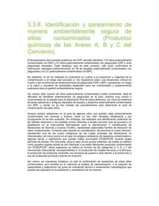 3.3.8. Identificación y saneamiento de
manera ambientalmente segura de
sitios contaminados (Productos
químicos de los Anexo A, B y C del
Convenio).
El levantamiento del inventario preliminar de COP, permitió identificar 110 sitios potencialmente
contaminados con BPC y 47 sitios potencialmente contaminados con plaguicidas COP y otros
plaguicidas obsoletos. Cabe destacar, que de este universo, sólo pudo confirmarse la
información reportada preliminarmente, en 36 de aquellos potencialmente contaminados con
plaguicidas y en 27 potencialmente contaminados con BPC.
No obstante, no se ha realizado la evaluación en cuanto a la proporción y magnitud de la
contaminación y el riesgo real asociado a los respectivos sitios. Las situaciones críticas en
cuanto a las condiciones de almacenamiento de plaguicidas COP y BPC, representan un riesgo
a la salud y requieren de actividades especiales para ser inventariados y posteriormente
evaluados para su gestión ambientalmente segura.
Así mismo, éste número de sitios potencialmente contaminados puede incrementar, dada la
dificultad de identificar enterramientos de plaguicidas en el país, práctica muy común y
recomendada en el pasado para la disposición final de estos desechos, así como la existencia
de áreas operativas o antiguos depósitos de equipos y desechos potencialmente contaminados
con BPC, y donde no se han iniciado los procedimientos para determinar el nivel de
contaminación de estos sitios.
Aunque existen referencias en el país de algunos sitios que pueden estar potencialmente
contaminados con dioxinas y furanos, estos no han sido ubicados oficialmente y por
consiguiente no se han evaluado. Sin embargo, fue realizada una identificación preliminar de
las fuentes reservorio y los posibles puntos calientes a escala nacional, que de acuerdo a lo
establecido en el Instrumental Normalizado para la Identificación y cuantificación de
liberaciones de dioxinas y furanos (Toolkit), representan potenciales fuentes de liberación de
estos contaminantes. Tomando este aspecto en consideración, las primeras en hacer mención,
representan una de las cuatro categorías de las cuales proceden las liberaciones no
intencionales, tal como ocurre en el caso de antiguos vertederos de desechos contaminados y
algunas tierras y sedimentos que pueden haber acumulado PCDD/PCDF durante largos
períodos de tiempo. Por otra parte, para el caso de los puntos calientes, los cuales se definen
como aquellos lugares donde se han fabricado o se están fabricando productos contaminados
con PCDD/PCDF, dicha evaluación se realizó en función de las categorías 2, 4, 6, y 7 del
mencionado instrumental, correspondientes a: la producción de metales ferrosos y no ferrosos,
la producción de productos minerales, los procesos de quema a cielo abierto y la producción y
uso de sustancias químicas y bienes de consumo.
Así mismo, es importante fortalecer no sólo la confirmación de existencias de estos sitios
contaminados, sino también en lo referente al análisis de caracterización, a la creación de
capacidades y elaboración de guías de orientación técnica o lineamientos metodológicos que
puedan ser aplicados en la evaluación y remediación de los mismos.
 