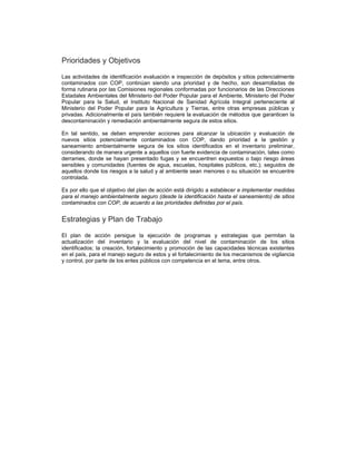 Prioridades y Objetivos
Las actividades de identificación evaluación e inspección de depósitos y sitios potencialmente
contaminados con COP, continúan siendo una prioridad y de hecho, son desarrolladas de
forma rutinaria por las Comisiones regionales conformadas por funcionarios de las Direcciones
Estadales Ambientales del Ministerio del Poder Popular para el Ambiente, Ministerio del Poder
Popular para la Salud, el Instituto Nacional de Sanidad Agrícola Integral perteneciente al
Ministerio del Poder Popular para la Agricultura y Tierras, entre otras empresas públicas y
privadas. Adicionalmente el país también requiere la evaluación de métodos que garanticen la
descontaminación y remediación ambientalmente segura de estos sitios.
En tal sentido, se deben emprender acciones para alcanzar la ubicación y evaluación de
nuevos sitios potencialmente contaminados con COP, dando prioridad a la gestión y
saneamiento ambientalmente segura de los sitios identificados en el inventario preliminar,
considerando de manera urgente a aquellos con fuerte evidencia de contaminación, tales como
derrames, donde se hayan presentado fugas y se encuentren expuestos o bajo riesgo áreas
sensibles y comunidades (fuentes de agua, escuelas, hospitales públicos, etc.); seguidos de
aquellos donde los riesgos a la salud y al ambiente sean menores o su situación se encuentre
controlada.
Es por ello que el objetivo del plan de acción está dirigido a establecer e implementar medidas
para el manejo ambientalmente seguro (desde la identificación hasta el saneamiento) de sitios
contaminados con COP, de acuerdo a las prioridades definidas por el país.
Estrategias y Plan de Trabajo
El plan de acción persigue la ejecución de programas y estrategias que permitan la
actualización del inventario y la evaluación del nivel de contaminación de los sitios
identificados; la creación, fortalecimiento y promoción de las capacidades técnicas existentes
en el país, para el manejo seguro de estos y el fortalecimiento de los mecanismos de vigilancia
y control, por parte de los entes públicos con competencia en el tema, entre otros.
 