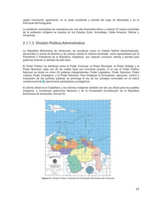17
región nororiental; igualmente, en la costa occidental y oriental del Lago de Maracaibo y en la
Península de Paraguaná.
La población venezolana se caracteriza por una alta diversidad étnica y cultural. El mayor porcentaje
de la población indígena se localiza en los Estados Zulia, Anzoátegui, Delta Amacuro, Bolívar y
Amazonas.
2.1.1.3. División Político-Administrativa
La República Bolivariana de Venezuela, se constituye como un Estado federal descentralizado,
democrático y social de Derecho y de Justicia, donde la máxima autoridad viene representado por el
Presidente o Presidenta de la República, elegido(a) por votación universal, directa y secreta para
gobernar durante un período de seis años.
El Poder Público se distribuye entre el Poder Comunal, el Poder Municipal, el Poder Estadal y el
Poder Nacional, cada uno de los cuáles tiene sus funciones propias. A su vez el Poder Público
Nacional se divide en cinco (5) poderes independientes: Poder Legislativo, Poder Ejecutivo, Poder
Judicial, Poder Ciudadano, y el Poder Electoral. Para fortalecer la formulación, ejecución, control y
evaluación de las políticas públicas se promulgó la ley de los consejos comunales en el marco
constitucional de .la democracia participativa y protagónica.
El idioma oficial es el Castellano y los idiomas indígenas también son de uso oficial para los pueblos
indígenas, y constituyen patrimonio Nacional y de la Humanidad (Constitución de la República
Bolivariana de Venezuela, Artículo 9).
Figura 2.1. División Político Territorial de la Republica Bolivariana de Venezuela
 