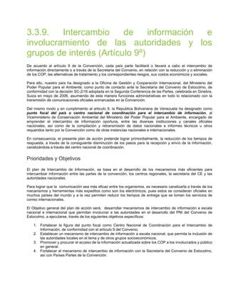3.3.9. Intercambio de información e
involucramiento de las autoridades y los
grupos de interés (Artículo 9º)
De acuerdo al artículo 9 de la Convención, cada país parte facilitará o llevará a cabo el intercambio de
información directamente o a través de la Secretaria del Convenio, en relación con la reducción y o eliminación
de los COP, las alternativas de tratamiento y los correspondientes riesgos, sus costos económicos y sociales.
Para ello, nuestro país ha designado a la Oficina de Gestión y Cooperación Internacional, del Ministerio del
Poder Popular para el Ambiente, como punto de contacto ante la Secretaría del Convenio de Estocolmo, de
conformidad con la decisión SC-2/16 adoptada en la Segunda Conferencia de las Partes, celebrada en Ginebra,
Suiza en mayo de 2006, asumiendo de esta manera funciones administrativas en todo lo relacionado con la
transmisión de comunicaciones oficiales enmarcadas en la Convención.
Del mismo modo y en cumplimiento al articulo 9, la Republica Bolivariana de Venezuela ha designado como
punto focal del país o centro nacional de coordinación para el intercambio de información, al
Viceministerio de Conservación Ambiental del Ministerio del Poder Popular para el Ambiente, encargado de
emprender el intercambio de información oportuna, entre las diversas instituciones y canales oficiales
nacionales, así como de la compilación y retransmisión de datos nacionales e informes técnicos u otros
requeridos tanto por la Convención como de otras instancias nacionales e internacionales.
En consecuencia, el presente plan de acción pretende lograr primordialmente, la reducción de los tiempos de
respuesta, a través de la consiguiente disminución de los pasos para la recepción y envío de la información,
canalizándola a través del centro nacional de coordinación.
Prioridades y Objetivos
El plan de Intercambio de Información, se basa en el desarrollo de los mecanismos más eficientes para
intercambiar información entre las partes de la convención, los centros regionales, la secretaria del CE y las
autoridades nacionales.
Para lograr que la comunicación sea más eficaz entre los organismos, es necesario canalizarla a través de los
mecanismos y herramientas más expeditos como son los electrónicos, pues estos se consideran oficiales en
muchos países del mundo y a la vez permiten reducir los tiempos de entrega que se toman los servicios de
correo internacionales.
El Objetivo general del plan de acción será, desarrollar mecanismos de intercambio de información a escala
nacional e internacional que permitan involucrar a las autoridades en el desarrollo del PNI del Convenio de
Estocolmo, a ejecutarse, través de los siguientes objetivos específicos:
1. Fortalecer la figura del punto focal como Centro Nacional de Coordinación para el Intercambio de
Información, de conformidad con el artículo 9 del Convenio.
2. Establecer un mecanismo de intercambio de información a escala nacional, que permita la inclusión de
las autoridades locales en el tema y de otros grupos socioeconómicos.
3. Promover y procurar el acceso de la información actualizada sobre los COP a los involucrados y público
en general.
4. Fortalecer el mecanismo de intercambio de información con la Secretaría del Convenio de Estocolmo,
así con Países Partes de la Convención.
 