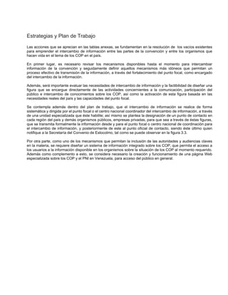 Estrategias y Plan de Trabajo
Las acciones que se aprecian en las tablas anexas, se fundamentan en la resolución de los vacíos existentes
para emprender el intercambio de información entre las partes de la convención y entre los organismos que
hacen vida en el tema de los COP en el país.
En primer lugar, es necesario revisar los mecanismos disponibles hasta el momento para intercambiar
información de la convención y seguidamente definir aquellos mecanismos más idóneos que permitan un
proceso efectivo de transmisión de la información, a través del fortalecimiento del punto focal, como encargado
del intercambio de la información.
Además, será importante evaluar las necesidades de intercambio de información y la factibilidad de diseñar una
figura que se encargue directamente de las actividades concernientes a la comunicación, participación del
público e intercambio de conocimientos sobre los COP, así como la activación de esta figura basada en las
necesidades reales del país y las capacidades del punto focal.
Se contempla además dentro del plan de trabajo, que el intercambio de información se realice de forma
sistemática y dirigida por el punto focal o el centro nacional coordinador del intercambio de información, a través
de una unidad especializada que éste habilite; así mismo se plantea la designación de un punto de contacto en
cada región del país y demás organismos públicos, empresas privadas, para que sea a través de éstas figuras,
que se transmita formalmente la información desde y para el punto focal o centro nacional de coordinación para
el intercambio de información, y posteriormente de este al punto oficial de contacto, siendo éste último quien
notifique a la Secretaría del Convenio de Estocolmo, tal como se puede observar en la figura 3.3.
Por otra parte, como uno de los mecanismos que permitan la inclusión de las autoridades y audiencias claves
en la materia, se requiere diseñar un sistema de información integrado sobre los COP, que permita el acceso a
los usuarios a la información disponible en los organismos sobre la situación de los COP al momento requerido.
Además como complemento a esto, se considera necesario la creación y funcionamiento de una página Web
especializada sobre los COP y el PNI en Venezuela, para acceso del público en general.
 