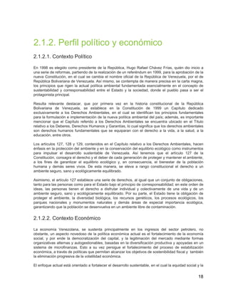 18
2.1.2. Perfil político y económico
2.1.2.1. Contexto Político
En 1998 es elegido como presidente de la República, Hugo Rafael Chávez Frías, quién dio inicio a
una serie de reformas, partiendo de la realización de un referéndum en 1999, para la aprobación de la
nueva Constitución, en el cual se cambia el nombre oficial de la República de Venezuela, por el de
República Bolivariana de Venezuela. Así mismo, se contempla de manera precisa en la carta magna,
los principios que rigen la actual política ambiental fundamentada esencialmente en el concepto de
sustentabilidad y corresponsabilidad entre el Estado y la sociedad, donde el pueblo pasa a ser el
protagonista principal.
Resulta relevante destacar, que por primera vez en la historia constitucional de la República
Bolivariana de Venezuela, se establece en la Constitución de 1999 un Capítulo dedicado
exclusivamente a los Derechos Ambientales, en el cual se identifican los principios fundamentales
para la formulación e implementación de la nueva política ambiental del país; además, es importante
mencionar que el Capítulo referido a los Derechos Ambientales se encuentra ubicado en el Título
relativo a los Deberes, Derechos Humanos y Garantías, lo cual significa que los derechos ambientales
son derechos humanos fundamentales que se equiparan con el derecho a la vida, a la salud, a la
educación, entre otros.
Los artículos 127, 128 y 129, contenidos en el Capítulo relativo a los Derechos Ambientales, hacen
énfasis en la protección del ambiente y en la conservación del equilibrio ecológico como instrumentos
para impulsar el desarrollo sustentable de Venezuela. Así tenemos que el artículo 127 de la
Constitución, consagra el derecho y el deber de cada generación de proteger y mantener el ambiente,
a los fines de garantizar el equilibrio ecológico y, en consecuencia, el bienestar de la población
humana y demás seres vivos. De esta manera, se eleva a rango constitucional el derecho a un
ambiente seguro, sano y ecológicamente equilibrado.
Asimismo, el artículo 127 establece una serie de derechos, al igual que un conjunto de obligaciones,
tanto para las personas como para el Estado bajo el principio de corresponsabilidad; en este orden de
ideas, las personas tienen el derecho a disfrutar individual y colectivamente de una vida y de un
ambiente seguro, sano y ecológicamente equilibrado. Por su parte, el Estado tiene la obligación de
proteger el ambiente, la diversidad biológica, los recursos genéticos, los procesos ecológicos, los
parques nacionales y monumentos naturales y demás áreas de especial importancia ecológica,
garantizando que la población se desenvuelva en un ambiente libre de contaminación.
1.2. Perfil político y económico
2.1.2.2. Contexto Económico
La economía Venezolana, se sustenta principalmente en los ingresos del sector petrolero, no
obstante, un aspecto novedoso de la política económica actual es el fortalecimiento de la economía
social, y por ende la democratización del capital, y la legitimación del mercado mediante formas
organizativas alternas y autogestionables, basadas en la diversificación productiva y apoyadas en un
sistema de microfinanzas. Esto a su vez persigue el fortalecimiento del proceso de estabilización
económica, a través de políticas que permitan alcanzar los objetivos de sostenibilidad fiscal y también
la eliminación progresiva de la volatilidad económica.
El enfoque actual está orientado a fortalecer el desarrollo sustentable, en el cual la equidad social y la
 