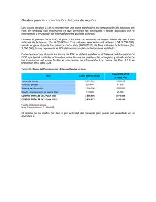Costos para la implantación del plan de acción
Los costos del plan 3.3.9 no representan una suma significativa en comparación a la totalidad del
PNI; sin embargo son importantes ya que permitirán las actividades y tareas asociadas con el
intercambio y divulgación de información entre públicos diversos.
Durante el período 2009-2030, el plan 3.3.9 tiene un estimado de costos totales de casi Ocho
millones de bolívares (Bs. 8.000.000) o Tres millones setecientos mil dólares (US$ 3.700.000);
siendo el gasto durante los primeros cinco años (2009-2013) de Tres millones de bolívares (Bs.
3.000.000), lo que representa el 39% del monto completo anteriormente señalado.
Cabe destacar que durante los inicios del PNI, se deberá establecer el Sistema de Información de
COP que tendrá múltiples actividades, entre las que se pueden citar, el registro y actualización de
los inventarios, así como facilitar el intercambio de información. Los costos del Plan 3.3.9 se
presentan en la tabla 3.28.
Tabla 3.28. Costos del Plan de acción 3.3.9 especificados por ítem.
Ítem Costo 2009-2030 (Bs)
Costo 2009- 2013
(5 años) (Bs)
Asistencia técnica 5.970.000 1.500.000
Viáticos y pasajes 226.600 51.500
Sistema de información 1.500.000 1.500.000
Diseño y mantenimiento de página Web 110.000 25.000
COSTOS TOTALES DEL PLAN (Bs) 7.806.600 3.076.500
COSTOS TOTALES DEL PLAN (US$) 3.630.977 1.430.930
Fuente: elaboración propia.
Nota: Tasa de cambio: 2,15 Bs/US$
El detalle de los costos por ítem o por actividad del presente plan puede ser consultado en el
apéndice 9.
 