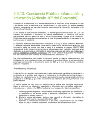 3.3.10. Conciencia Pública, información y
educación (Artículo 10º del Convenio).
El nivel actual de información en la República Bolivariana de Venezuela, sobre el tema de los COP
y sus efectos, como se menciona en el capítulo anterior, es muy limitado, por ello es necesario
fortalecer mecanismos que permitan transmitir efectivamente la información enmarcada en la
Convención de Estocolmo.
En los medios de comunicación venezolanos, se trasmite poca información sobre los COP y el
Convenio de Estocolmo, a excepción de medios especializados o científicos, que hacen
eventualmente mención acerca de alguno de los contaminantes incluidos en la Convención.
Existen algunas herramientas como programas de radio dirigidos al ambiente, en los cuales se ha
hecho mención de este tema.
Es importante destacar que en la normativa venezolana, en la Ley 55, sobre Sustancias, Materiales
y Desechos Peligrosos, se establece que el Estado garantizará a los ciudadanos el acceso a la
información sobre los riesgos que para la salud y el ambiente se puedan producir como
consecuencia de las operaciones en las que se utilicen sustancias y materiales peligrosos, y las
destinadas a la generación y eliminación de desechos peligrosos; así como las medidas para
prevenir o compensar los efectos perjudiciales, salvo en los casos en los que estas informaciones
han sido clasificadas como secretas, de conformidad con la mencionada Ley.
Por todo lo anteriormente mencionado, es necesario ejecutar un plan de trabajo orientado a la
divulgación del tema, mediante diversas estrategias y de acuerdo al público al cual van dirigidas,
para lograr así aumentar el conocimiento sobre los COP y el nivel de conciencia en toda la
población venezolana.
Prioridades y Objetivos
El plan de Conciencia pública, información y educación, debe cumplir los objetivos que se citarán a
continuación y su prioridad será instaurar el conocimiento en el público general venezolano, a
través de una estrategia masiva de información, que incluya los canales más apropiados, de forma
progresiva en el tiempo, y que dicho conocimiento se establezca de forma permanente en el
público nacional.
El objetivo general del plan de acción sobre conciencia pública, será desarrollar mecanismos,
planes y programas de educación, capacitación e información para sensibilizar audiencias y
actores claves, en relación a los COP; el cual comprende los siguientes objetivos específicos:
1. Diseñar y ejecutar programas y actividades de educación y capacitación que contribuyan a
la sensibilización de actores claves y audiencias identificadas en el Convenio de
Estocolmo, en relación a los COP.
2. Diseñar y ejecutar estrategias y acciones para transmitir la información y sensibilizar de
forma masiva en cuanto a la problemática de los COP.
3. Fomentar la participación ciudadana en el desarrollo e implementación de las medidas
sobre los COP, a través de los espacios existentes en la nueva estructura social.
 