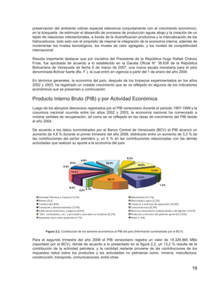 19
preservación del ambiente cobran especial relevancia conjuntamente con el crecimiento económico,
en la búsqueda de estimular el desarrollo de procesos de producción aguas abajo y la creación de un
tejido de relaciones intersectoriales, a través de la diversificación productiva y la internalización de los
hidrocarburos; todo esto con el propósito de mejorar la integración de la economía interna, además de
incrementar los niveles tecnológicos, los niveles de valor agregado, y los niveles de competitividad
internacional.
Resulta importante destacar que por iniciativa del Presidente de la República Hugo Rafael Chávez
Frías, fue aprobada de acuerdo a lo establecido en la Gaceta Oficial N° 38.638 de la República
Bolivariana de Venezuela de fecha 6 de marzo de 2007, una nueva escala monetaria para el país
denominada Bolívar fuerte (Bs. F.), la cual entró en vigencia a partir del 1 de enero del año 2008.
En términos generales, la economía del país, después de los tropiezos experimentados en los años
2002 y 2003, ha registrado un notable crecimiento que se ve reflejado en algunos de los indicadores
económicos que se presentan a continuación:
Producto Interno Bruto (PIB) y por Actividad Económica
Luego de los abruptos descensos registrados por el PIB venezolano durante el periodo 1997-1999 y la
coyuntura nacional ocurrida entre los años 2002 y 2003, la economía nacional ha comenzado a
mostrar señales de recuperación, tal como se ve reflejado en las tasas de crecimiento del PIB desde
el año 2004.
De acuerdo a los datos suministrados por el Banco Central de Venezuela (BCV) el PIB alcanzó un
aumento de 4,8 % durante el primer trimestre del año 2008, distribuido entre un aumento de 3,3 % de
las contribuciones del sector petrolero y, un 5 % en las contribuciones relacionadas con las demás
actividades que realizan su aporte a la economía del país.
Figura 2.2. Contribución de los sectores económicos al PIB del país (Información suministrada por el BCV).
Para el segundo trimestre del año 2008 el PIB venezolano registra un valor de 14.326.865 MBs
(reportado por el BCV), donde de acuerdo a lo presentado en la figura 2.2, un 13,2 % resulta de la
contribución de la actividad petrolera, y la cantidad restante proviene de las contribuciones de los
impuestos netos sobre los productos y las actividades no petroleras como: minería, manufactura,
construcción, transporte, comunicaciones, entre otras.
 