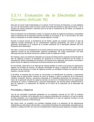 3.3.11. Evaluación de la Efectividad del
Convenio (Artículo 16)
Este plan de acción está fundamentado en el artículo 16 del Convenio de Estocolmo, el cual establece
que una vez transcurridos cuatro (4) años a partir de la fecha de entrada en vigor del Convenio, y en lo
sucesivo de manera periódica a intervalos que ha de fijar la Conferencia de las Partes, se evaluará la
efectividad del mismo.
Para la evaluación de la efectividad mundial, se requiere de datos de vigilancia (monitoreo) comparables
sobre la presencia de los productos químicos incluidos en los anexos A, B y C del Convenio, así como
sobre su transporte en el medio ambiente a escala regional y mundial.
Durante su tercera reunión, la Conferencia de las Partes, aprobó con carácter provisional, el plan de
vigilancia mundial enmendado de los contaminantes orgánicos persistentes, así como su plan de
aplicación enmendado en el contexto de la primera evaluación de la efectividad (Decisión SC-3/19:
Evaluación de la efectividad).
Así mismo, convino en la actualización de la versión preliminar de las guías de orientación para el plan de
vigilancia mundial de los contaminantes orgánicos persistentes, las cuales proporcionan una base
adecuada para que las Partes comiencen a aplicar el plan de vigilancia mundial.
Sin embargo, pese a los esfuerzos realizados por el grupo de trabajo técnico especial provisional sobre el
plan de vigilancia mundial y la Secretaria, se reconoció en la tercera Conferencia de las Partes, la
necesidad de realizar actividades de formación y de fomento de la capacidad, para ayudar a los países a
aplicar el plan de vigilancia mundial para la primera evaluación de la efectividad.
En ese sentido, hasta tanto no se disponga de mayores detalles en cuanto a los grupos de organización
regional, los formatos de reporte y se ejecuten actividades de apoyo y asistencia a los países para la
aplicación de las directivas y el plan de vigilancia mundial, se consideran limitados los avances en este
respecto, a escala nacional.
A tal efecto, el presente plan de acción se circunscribe a la identificación de acciones y mecanismos
iniciales para la estructuración nacional de cómo se llevarán a cabo la recolección de la información
científica, ambiental, técnica y económica disponible en la República Bolivariana de Venezuela en el
marco de la aplicación del plan de vigilancia mundial; así como en el fortalecimiento de las capacidades
necesarias en cuanto a infraestructura y personal especializado, que permita aplicar posteriormente el
plan de vigilancia y la elaboración de reportes en el marco de la evaluación de la efectividad del
Convenio.
Prioridades y Objetivos
Una de las principales inquietudes planteadas en la evaluación nacional de los COP en matrices
ambientales y humanas, fue la aplicación de un programa sistemático de monitoreo y el nivel de reporte
de tales resultados, con la rigurosidad científica demandada en el plan de vigilancia mundial a la cual
hace referencia el artículo 16 del Convenio.
Del mismo modo, se consideró una prioridad inmediata previa a la aplicación de las disposiciones
establecidas por este artículo del Convenio, la necesidad de fortalecer las capacidades nacionales para la
medición y análisis de COP, así como de la infraestructura institucional para organizar el trabajo a escala
 