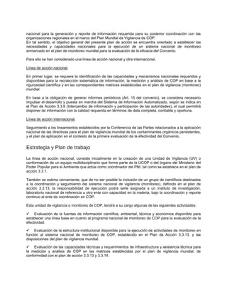 nacional para la generación y reporte de información requerida para su posterior coordinación con las
organizaciones regionales en el marco del Plan Mundial de Vigilancia de COP.
En tal sentido, el objetivo general del presente plan de acción se encuentra orientado a establecer las
necesidades y capacidades nacionales para la ejecución de un sistema nacional de monitoreo
enmarcado en el plan de monitoreo mundial para la evaluación de la eficacia del Convenio.
Para ello se han considerado una línea de acción nacional y otra internacional.
Línea de acción nacional.
En primer lugar, se requiere la identificación de las capacidades y mecanismos nacionales requeridos y
disponibles para la recolección sistemática de información, la medición y análisis de COP en base a la
rigurosidad científica y en las correspondientes matrices establecidas en el plan de vigilancia (monitoreo)
mundial.
En base a la obligación de generar informes periódicos (Art. 15 del convenio), se considera necesario
impulsar el desarrollo y puesta en marcha del Sistema de Información Automatizado, según se indica en
el Plan de Acción 3.3.9 (Intercambio de información y participación de las autoridades), el cual permitirá
disponer de información con la calidad requerida en términos de data completa, confiable y oportuna.
Línea de acción internacional.
Seguimiento a los lineamientos establecidos por la Conferencia de las Partes relacionados a la aplicación
nacional de las directivas para el plan de vigilancia mundial de los contaminantes orgánicos persistentes,
y el plan de aplicación en el contexto de la primera evaluación de la efectividad del Convenio.
Estrategia y Plan de trabajo
La línea de acción nacional, consiste inicialmente en la creación de una Unidad de Vigilancia (UV) o
conformación de un equipo multidisciplinario que forme parte de la UCOP o del órgano del Ministerio del
Poder Popular para el Ambiente que actúe como coordinador del PNI, tal como se establece en el plan de
acción 3.3.1.
También se estima conveniente, que de no ser posible la inclusión de un grupo de científicos destinados
a la coordinación y seguimiento del sistema nacional de vigilancia (monitoreo), definido en el plan de
acción 3.3.13, la responsabilidad de ejecución podrá serle asignada a un instituto de investigación,
laboratorio nacional de referencia u otro ente con capacidad en la materia, bajo la coordinación y reporte
continuo al ente de coordinación en COP.
Esta unidad de vigilancia o monitoreo de COP, tendrá a su cargo algunas de las siguientes actividades:
Evaluación de la fuentes de información científica, ambiental, técnica y económica disponible para
establecer una línea base en cuanto al programa nacional de monitoreo de COP para la evaluación de la
efectividad.
Evaluación de la estructura institucional disponible para la ejecución de actividades de monitoreo en
función al sistema nacional de monitoreo de COP, establecido en el Plan de Acción 3.3.13. y las
disposiciones del plan de vigilancia mundial.
Evaluación de las capacidades técnicas y requerimientos de infraestructura y asistencia técnica para
la medición y análisis de COP en las matrices establecidas por el plan de vigilancia mundial, de
conformidad con el plan de acción 3.3.13 y 3.3.14.
 