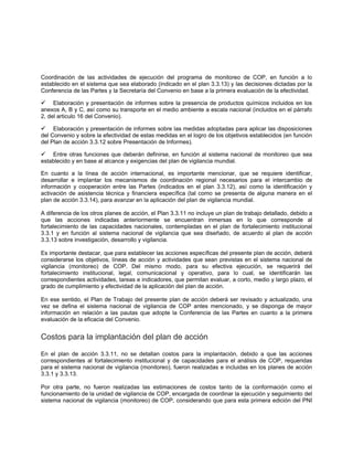 Coordinación de las actividades de ejecución del programa de monitoreo de COP, en función a lo
establecido en el sistema que sea elaborado (indicado en el plan 3.3.13) y las decisiones dictadas por la
Conferencia de las Partes y la Secretaría del Convenio en base a la primera evaluación de la efectividad.
Elaboración y presentación de informes sobre la presencia de productos químicos incluidos en los
anexos A, B y C, así como su transporte en el medio ambiente a escala nacional (incluidos en el párrafo
2, del articulo 16 del Convenio).
Elaboración y presentación de informes sobre las medidas adoptadas para aplicar las disposiciones
del Convenio y sobre la efectividad de estas medidas en el logro de los objetivos establecidos (en función
del Plan de acción 3.3.12 sobre Presentación de Informes).
Entre otras funciones que deberán definirse, en función al sistema nacional de monitoreo que sea
establecido y en base al alcance y exigencias del plan de vigilancia mundial.
En cuanto a la línea de acción internacional, es importante mencionar, que se requiere identificar,
desarrollar e implantar los mecanismos de coordinación regional necesarios para el intercambio de
información y cooperación entre las Partes (indicados en el plan 3.3.12), así como la identificación y
activación de asistencia técnica y financiera específica (tal como se presenta de alguna manera en el
plan de acción 3.3.14), para avanzar en la aplicación del plan de vigilancia mundial.
A diferencia de los otros planes de acción, el Plan 3.3.11 no incluye un plan de trabajo detallado, debido a
que las acciones indicadas anteriormente se encuentran inmersas en lo que corresponde al
fortalecimiento de las capacidades nacionales, contempladas en el plan de fortalecimiento institucional
3.3.1 y en función al sistema nacional de vigilancia que sea diseñado, de acuerdo al plan de acción
3.3.13 sobre investigación, desarrollo y vigilancia.
Es importante destacar, que para establecer las acciones específicas del presente plan de acción, deberá
considerarse los objetivos, líneas de acción y actividades que sean previstas en el sistema nacional de
vigilancia (monitoreo) de COP. Del mismo modo, para su efectiva ejecución, se requerirá del
fortalecimiento institucional, legal, comunicacional y operativo, para lo cual, se identificarán las
correspondientes actividades, tareas e indicadores, que permitan evaluar, a corto, medio y largo plazo, el
grado de cumplimiento y efectividad de la aplicación del plan de acción.
En ese sentido, el Plan de Trabajo del presente plan de acción deberá ser revisado y actualizado, una
vez se defina el sistema nacional de vigilancia de COP antes mencionado, y se disponga de mayor
información en relación a las pautas que adopte la Conferencia de las Partes en cuanto a la primera
evaluación de la eficacia del Convenio.
Costos para la implantación del plan de acción
En el plan de acción 3.3.11, no se detallan costos para la implantación, debido a que las acciones
correspondientes al fortalecimiento institucional y de capacidades para el análisis de COP, requeridas
para el sistema nacional de vigilancia (monitoreo), fueron realizadas e incluidas en los planes de acción
3.3.1 y 3.3.13.
Por otra parte, no fueron realizadas las estimaciones de costos tanto de la conformación como el
funcionamiento de la unidad de vigilancia de COP, encargada de coordinar la ejecución y seguimiento del
sistema nacional de vigilancia (monitoreo) de COP, considerando que para esta primera edición del PNI
 