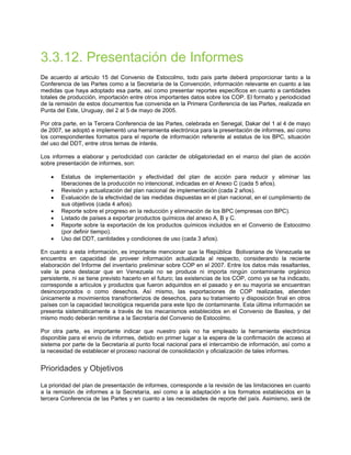 3.3.12. Presentación de Informes
De acuerdo al articulo 15 del Convenio de Estocolmo, todo país parte deberá proporcionar tanto a la
Conferencia de las Partes como a la Secretaría de la Convención, información relevante en cuanto a las
medidas que haya adoptado esa parte, así como presentar reportes específicos en cuanto a cantidades
totales de producción, importación entre otros importantes datos sobre los COP. El formato y periodicidad
de la remisión de estos documentos fue convenida en la Primera Conferencia de las Partes, realizada en
Punta del Este, Uruguay, del 2 al 5 de mayo de 2005.
Por otra parte, en la Tercera Conferencia de las Partes, celebrada en Senegal, Dakar del 1 al 4 de mayo
de 2007, se adoptó e implementó una herramienta electrónica para la presentación de informes, así como
los correspondientes formatos para el reporte de información referente al estatus de los BPC, situación
del uso del DDT, entre otros temas de interés.
Los informes a elaborar y periodicidad con carácter de obligatoriedad en el marco del plan de acción
sobre presentación de informes, son:
• Estatus de implementación y efectividad del plan de acción para reducir y eliminar las
liberaciones de la producción no intencional, indicadas en el Anexo C (cada 5 años).
• Revisión y actualización del plan nacional de implementación (cada 2 años).
• Evaluación de la efectividad de las medidas dispuestas en el plan nacional, en el cumplimiento de
sus objetivos (cada 4 años).
• Reporte sobre el progreso en la reducción y eliminación de los BPC (empresas con BPC).
• Listado de países a exportar productos químicos del anexo A, B y C.
• Reporte sobre la exportación de los productos químicos incluidos en el Convenio de Estocolmo
(por definir tiempo).
• Uso del DDT, cantidades y condiciones de uso (cada 3 años).
En cuanto a esta información, es importante mencionar que la República Bolivariana de Venezuela se
encuentra en capacidad de proveer información actualizada al respecto, considerando la reciente
elaboración del Informe del inventario preliminar sobre COP en el 2007. Entre los datos más resaltantes,
vale la pena destacar que en Venezuela no se produce ni importa ningún contaminante orgánico
persistente, ni se tiene previsto hacerlo en el futuro; las existencias de los COP, como ya se ha indicado,
corresponde a artículos y productos que fueron adquiridos en el pasado y en su mayoría se encuentran
desincorporados o como desechos. Así mismo, las exportaciones de COP realizadas, atienden
únicamente a movimientos transfronterizos de desechos, para su tratamiento y disposición final en otros
países con la capacidad tecnológica requerida para este tipo de contaminante. Esta última información se
presenta sistemáticamente a través de los mecanismos establecidos en el Convenio de Basilea, y del
mismo modo deberán remitirse a la Secretaría del Convenio de Estocolmo.
Por otra parte, es importante indicar que nuestro país no ha empleado la herramienta electrónica
disponible para el envío de informes, debido en primer lugar a la espera de la confirmación de acceso al
sistema por parte de la Secretaría al punto focal nacional para el intercambio de información, así como a
la necesidad de establecer el proceso nacional de consolidación y oficialización de tales informes.
Prioridades y Objetivos
La prioridad del plan de presentación de informes, corresponde a la revisión de las limitaciones en cuanto
a la remisión de informes a la Secretaría, así como a la adaptación a los formatos establecidos en la
tercera Conferencia de las Partes y en cuanto a las necesidades de reporte del país. Asimismo, será de
 