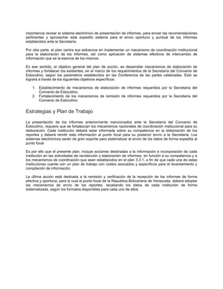 importancia revisar el sistema electrónico de presentación de informes, para enviar las recomendaciones
pertinentes y aprovechar este expedito sistema para el envío oportuno y puntual de los informes
establecidos ante la Secretaría.
Por otra parte, el plan centra sus esfuerzos en implementar un mecanismo de coordinación institucional
para la elaboración de los informes, así como aplicación de sistemas efectivos de intercambio de
información que es la esencia de los mismos.
En ese sentido, el objetivo general del plan de acción, es desarrollar mecanismos de elaboración de
informes y fortalecer los existentes, en el marco de los requerimientos de la Secretaría del Convenio de
Estocolmo, según los parámetros establecidos en las Conferencia de las partes celebradas. Esto se
logrará a través de los siguientes objetivos específicos:
1. Establecimiento de mecanismos de elaboración de informes requeridos por la Secretaría del
Convenio de Estocolmo.
2. Fortalecimiento de los mecanismos de remisión de informes requeridos por la Secretaría del
Convenio de Estocolmo.
Estrategias y Plan de Trabajo
La presentación de los informes anteriormente mencionados ante la Secretaría del Convenio de
Estocolmo, requiere que se fortalezcan los mecanismos nacionales de coordinación institucional para su
elaboración. Cada institución deberá estar informada sobre su competencia en la elaboración de los
reportes y deberá remitir esta información al punto focal para su posterior envío a la Secretaría. Los
sistemas electrónicos serán de gran soporte para sistematizar el envío de los datos de forma expedita al
punto focal.
Es por ello que el presente plan, incluye acciones destinadas a la información e incorporación de cada
institución en las actividades de recolección y elaboración de informes, en función a su competencia y a
los mecanismos de coordinación que sean establecidos en el plan 3.3.1, a fin de que cada una de estas
instituciones cuente con un plan de trabajo con costos asociados y específicos para el levantamiento y
compilación de información.
La última acción está dedicada a la remisión y verificación de la recepción de los informes de forma
efectiva y oportuna, para lo cual el punto focal de la Republica Bolivariana de Venezuela, deberá adoptar
los mecanismos de envío de los reportes, recabando los datos de cada institución de forma
sistematizada, según los formatos disponibles para cada uno de ellos.
 