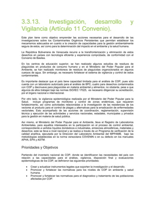 3.3.13. Investigación, desarrollo y
Vigilancia (Artículo 11 Convenio).
Este plan tiene como objetivo emprender las acciones necesarias para el desarrollo de las
investigaciones sobre los Contaminantes Orgánicos Persistentes que permitan establecer los
mecanismos adecuados en cuanto a la creación de capacidades para la gestión ambientalmente
segura de estos, así como para la determinación del impacto en el ambiente y la salud humana.
La República Bolivariana de Venezuela recurre a la transfronterización y eliminación de estos
desechos en países con tecnología eficiente y experiencia comprobada, de conformidad con el
Convenio de Basilea.
En los centros de educación superior, se han realizado algunos estudios de residuos de
plaguicidas en productos de consumo humano y en el Ministerio del Poder Popular para el
Ambiente, se han realizado monitoreos de residuos de plaguicidas organoclorados en algunos
cuerpos de agua. Sin embargo, es necesario fortalecer el sistema de vigilancia y control de estos
contaminantes.
Es importante destacar que el país tiene capacidad limitada para el análisis de COP, pues sólo
cuenta con un laboratorio autorizado para el análisis de BPC, cuatro para desechos contaminados
con COP y diecinueve para plaguicidas en materia ambiental y alimentos; no obstante, pese a que
algunos de ellos trabajan bajo las normas ISO/IEC 17025, es necesario diligenciar su acreditación,
por el órgano nacional e internacional.
Por otro lado, la vigilancia epidemiológica realizada por el Ministerio del Poder Popular para la
Salud, incluye programas de monitoreo y control de zonas endémicas, que requieren
fortalecimiento, así como actividades relacionadas a la investigación de las resistencias de los
vectores al producto para el control de plagas y alternativas para la erradicación de enfermedades
vectoriales. Esto acompañado de las acciones de coordinación, reglamentación, supervisión
técnica y ejecución de las actividades y servicios nacionales, estadales, municipales y privados
para la gestión en materia de salud pública.
Así mismo, el Ministerio del Poder Popular para el Ambiente, lleva el Registro de Laboratorios
Ambientales, para aquellos interesados en la participación en el proceso de control ambiental,
correspondiente a vertidos líquidos domésticos e industriales, emisiones atmosféricas, materiales y
desechos; este se lleva a nivel nacional y se realiza a través de un Programa de verificación de la
calidad analítica, ejecutada por la Dirección del Laboratorio Ambiental del MPPAMB, bajo las
metodologías establecidas en la norma venezolana COVENIN o en su defecto en los manuales
APHA, EPA y ASTM.
Prioridades y Objetivos
Partiendo del inventario nacional de COP, donde se identificaron las necesidades del país con
relación a las capacidades para el análisis, vigilancia, disposición final y evaluaciones
epidemiológicas de los COP, se definieron las siguientes prioridades:
• Crear y actualizar instrumentos legales que soporten la investigación y el desarrollo.
• Promover y fortalecer las normativas para los niveles de COP en ambiente y salud
humana.
• Promover y fortalecer las normativas para el diagnostico y tratamiento de las poblaciones
afectadas por COP.
 