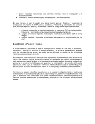 • Crear y actualizar instrumentos para estimular, financiar, iniciar la investigación y el
desarrollo en COP.
• Promover la creación de fondos para la investigación y desarrollo de COP.
De esta manera, el plan de acción tiene como objetivo general fortalecer y desarrollar la
investigación en materia de COP para su sustitución, tratamiento y eliminación; así como la
evaluación del impacto a la salud y al ambiente, a través de los siguientes objetivos específicos:
1. Fortalecer y desarrollar el área de investigación en materia de COP para su sustitución,
tratamiento y eliminación; así como su impacto a la salud y al ambiente.
2. Adaptar, armonizar e implantar, metodologías para la evaluación de los COP de forma
integral.
3. Adaptar, transferir y desarrollar tecnologías y prácticas para la gestión integral de los
COP.
Estrategias y Plan de Trabajo
A fin de fortalecer y desarrollar el área de investigación en materia de COP para su sustitución,
tratamiento y eliminación; así como su impacto a la salud y al ambiente, se desarrollan acciones
con sus correspondientes tareas, las cuales vienen definidas en función de las prioridades
nacionales establecidas previamente.
Por otra parte, para la adopción, armonización e implantación de metodologías para la evaluación
de los COP de forma integral, es necesario revisar procedimientos que puedan implantarse en el
país, que permitan realizar análisis en la fuente de contaminación, cadena alimenticia, población en
general y el ambiente; metodologías que garanticen la minimización y prevención del impacto
ocasionado por los COP, la evaluación y estimación del impacto ocasionado en el ambiente y en la
salud humana, así como la investigación acerca de su transporte y transformación en el ambiente.
Así mismo, se requiere intensificar los esfuerzos en el área de investigación, tanto en los órganos
rectores como en las instituciones educativas y de investigación, de tal manera de fortalecer al país
para la gestión de éstos compuestos y así poder transferir tecnologías y fortalecer prácticas que
permitan minimizar las emisiones no intencionales y gestionar los COP de manera ambientalmente
segura.
 