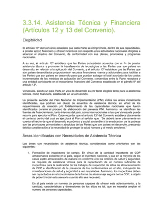 3.3.14. Asistencia Técnica y Financiera
(Artículos 12 y 13 del Convenio).
Elegibilidad
El artículo 13º del Convenio establece que cada Parte se compromete, dentro de sus capacidades,
a prestar apoyo financiero y ofrecer incentivos con respecto a las actividades nacionales dirigidas a
alcanzar el objetivo del Convenio, de conformidad con sus planes, prioridades y programas
nacionales.
A su vez, el artículo 12º establece que las Partes concertarán acuerdos con el fin de prestar
asistencia técnica y promover la transferencia de tecnologías a las Partes que son países en
desarrollo, en relación a la aplicación del Convenio, y el artículo 13º establece que las Partes que
son países desarrollados proporcionarán recursos financieros nuevos y adicionales para habilitar a
las Partes que son países en desarrollo para que puedan sufragar el total acordado de los costos
incrementales de las medidas de aplicación del Convenio, convenidas entre la Parte receptora y
una entidad participante en el mecanismo financiero del Convenio establecido en el párrafo 6º del
articulo 13º.
Venezuela, siendo un país Parte en vías de desarrollo es por tanto elegible tanto para la asistencia
técnica, como financiera, establecida en la Convención.
La presente sección del Plan Nacional de Implementación (PNI) indica las áreas inicialmente
identificadas, que podrían ser objeto de acuerdos de asistencia técnica, en virtud de los
requerimientos de creación y/o fortalecimiento de las capacidades nacionales que fueron
identificados durante el proceso de elaboración del presente PNI. Asimismo, se identifican las
fuentes de financiamiento, tanto internas del país, como internacionales a las que Venezuela puede
recurrir para ejecutar el Plan. Cabe recordar que el articulo 13º del Convenio establece claramente
el contexto dentro del cual se ejecutará el Plan al señalar que “Se deberá tener plenamente en
cuenta el hecho de que el desarrollo económico y social sostenible y la erradicación de la pobreza
son las prioridades primordiales y absolutas de las Partes que son países en desarrollo, prestando
debida consideración a la necesidad de proteger la salud humana y al medio ambiente.”
Áreas identificadas con Necesidades de Asistencia Técnica
Las áreas con necesidades de asistencia técnica, consideradas como prioritarias son las
siguientes:
1. Formación de inspectores de campo. En virtud de la cantidad importante de COP
almacenados existente en el país, según el inventario nacional, y que en la mayoría de los
casos están almacenados de manera no conforme con los criterios de salud y seguridad,
se requiere de asistencia técnica para la capacitación de un numero suficiente de
inspectores para la realización de los trabajos de inspección de sitios de almacenamiento
de COP e identificación de la presencia de los contaminantes en el sitio, incluyendo las
consideraciones de salud y seguridad a ser respetadas. Asimismo, los inspectores deben
ser capacitados en el conocimiento de la forma de almacenaje segura de los COP, a objeto
de poder brindar esta asesoría cuando ello sea necesario.
En el país existe un numero de personas capaces de ofrecer este adiestramiento, y la
cantidad, características y dimensiones de los sitios es tal, que se necesita ampliar el
numero de personas capacitadas.
 