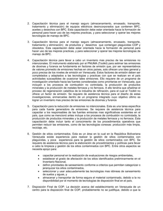 2. Capacitación técnica para el manejo seguro (almacenamiento, envasado, transporte,
tratamiento y eliminación) de equipos eléctricos desincorporados que contienen BPC,
aceites y desechos con BPC. Esta capacitación debe estar orientada hacia la formación de
personal para hacer uso de las mejores practicas, y para seleccionar y operar las mejores
tecnologías de manejo de BPC.
3. Capacitación técnica para el manejo seguro (almacenamiento, envasado, transporte,
tratamiento y eliminación) de productos y desechos que contengan plaguicidas COP y
obsoletos. Esta capacitación debe estar orientada hacia la formación de personal para
hacer uso de las mejores practicas, y para seleccionar y operar las mejores tecnologías de
manejo de BPC.
4. Capacitación técnica para llevar a cabo un inventario mas preciso de las emisiones no
intencionales. El instrumento elaborado por el PNUMA (Toolkit) para estimar las emisiones
de dioxinas y furanos se fundamenta en factores de emisión que, por ser representativos
de valores promedio de emisiones hechas en otros países, solo ofrecen una idea general y
poco precisa de los niveles de emisión en Venezuela. Estos factores de emisión deben ser
completados y adaptados a las tecnologías y practicas con que se realizan en el país
actividades susceptibles de ocasionar tales emisiones. Ello requiere de un programa de
investigación orientado hacia las fuentes consideradas como prioritarias en Venezuela, que
incluyen a los procesos de combustión no controlada, la producción de productos
minerales y la producción de metales ferrosos y no ferrosos. A ello tendría que añadirse el
proceso de regeneración catalítica de la industria de refinación, para el cual el Toolkit no
ofrece un factor de emisión. Se requiere de asistencia técnica para el diseño de estas
investigaciones, enmarcadas dentro de un programa integrado cuyo objetivo último es
lograr un inventario mas preciso de las emisiones de dioxinas y furanos
5. Capacitación para la reducción de emisiones no intencionales. Esta es una tarea específica
para cada fuente generadora de emisiones. Se requiere de asistencia técnica para
capacitar a los responsables de las fuentes emisoras mas significativas existentes en el
país, que como se mencionó antes incluye a los procesos de combustión no controlada, la
producción de productos minerales y la producción de metales ferrosos y no ferrosos. Esta
capacitación debe incluir tanto el conocimiento de los procedimientos operativos que
permiten reducir las emisiones, como de las tecnologías conexas: producción más limpia,
reciclaje, etc.
6. Gestión de sitios contaminados. Esta es un área en la cual en la República Bolivariana
Venezuela existe experiencia para realizar la gestión de sitios contaminados con
plaguicidas, y poca experiencia para la gestión de sitios contaminados con BPC. Se
requiere de asistencia técnica para la elaboración de procedimientos y políticas para llevar
a cabo la limpieza y gestión de los sitios contaminados con BPC. Entre otros aspectos se
necesita apoyo para:
• capacitar personal en la realización de evaluaciones de riesgos ambientales,
• establecer el grado de afectación de los sitios identificados preliminarmente en el
Inventario Nacional,
• definir prioridades de saneamiento conforme a criterios que permitan categorizar o
jerarquizar los sitios contaminados,
• seleccionar y usar adecuadamente las tecnologías mas idóneas de saneamiento
de suelos y aguas, y
• almacenar y transportar de forma segura el material contaminado, debido a la no
disponibilidad por el momento de tecnologías de disposición final en el país.
7. Disposición Final de COP. La decisión acerca del establecimiento en Venezuela de un
centro para la disposición final de COP, probablemente no se justifique, debido a que la
 
