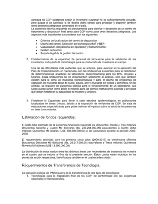 cantidad de COP existentes según el Inventario Nacional no es suficientemente elevada,
pero quizás si se justifique si se diseña dicho centro para procesar y disponer también
otros desechos peligrosos generados en el país.
La asistencia técnica requerida es precisamente para diseñar y desarrollo de un centro de
tratamiento y disposición final tanto para COP como para otros desechos peligrosos. Los
aspectos más importantes a considerar son los siguientes:
• Criterios de localización del centro de disposición
• Diseño del centro. Selección de tecnologías BAT y BEP.
• Capacitación del personal en operación y mantenimiento.
• Gestión del centro.
• Soporte legal de la gestión del centro
8. Fortalecimiento de la capacidad de personal de laboratorio para la validación de los
inventarios, incluyendo la metodología para la conducción de muestreos en campo.
Una de las dificultades más evidentes que se anticipa, para avanzar en la ejecución del
Plan de Implementación en Venezuela, son las limitaciones existentes para la realización
de determinaciones analíticas de laboratorio, específicamente para los BPC, dioxinas y
furanos. Estas limitaciones no se circunscriben solamente al análisis, sino que también
existen para la toma de muestras representativas y para el diseño de programas de
captación de muestras tanto de suelo, aguas, aire y muestras de tejidos y alimentos. En tal
sentido, se requiere de asistencia técnica para el fortalecimiento de un laboratorio, que
luego pueda fungir como piloto o modelo para las demás instituciones públicas y privadas
que deban fortalecer su capacidad de muestro y análisis.
9. Fortalecer la Capacidad para llevar a cabo estudios epidemiológicos en poblaciones
localizadas en áreas criticas, debido a la exposición de emisiones de COP. Se trata de
evaluaciones especializadas para poder estimar el impacto sobre la salud de las personas
en tales comunidades.
Estimación de fondos requeridos.
El costo total estimado de la asistencia financiera requerida es Doscientos Treinta y Tres millones
Doscientos Sesenta y Cuatro Mil Bolívares (Bs. 233.264.000,00) equivalentes a Ciento Ocho
millones Quinientos Mil dólares (US$ 108.500.000,00) a ser ejecutados durante el período 2009-
2030.
El requerimiento estimado para los primeros cinco años (2009-2013) es Veintinueve Millones
Doscientos Diecisiete Mil Bolívares (Bs. 29.217.000,00) equivalente a Trece millones Quinientos
Noventa Mil dólares (US$ 13.590.000,00).
La distribución de estos costos entre las distintas áreas con necesidades de asistencia se muestra
en el cuadro que se incluye al final de la presente sección. Estos costos están incluidos en los
planes de acción respectivos, identificados también en el cuadro antes citado.
Requerimientos de Transferencia de Tecnología.
La ejecución exitosa de PNI requiere de la transferencia de dos tipos de tecnologías:
1. Tecnologías para la disposición final de los COP, de conformidad con las exigencias
nacionales e internacionales.
 