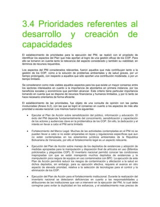 3.4 Prioridades referentes al
desarrollo y creación de
capacidades
El establecimiento de prioridades para la ejecución del PNI, se realizó con el propósito de
identificar los aspectos del Plan que más aportan al logro de una gestión eficaz de los COP. Para
ello se tomaron en cuenta tanto la relevancia del aspecto considerado y también su viabilidad, en
términos de recursos requeridos.
Los aspectos del PNI considerados relevantes, fueron aquellos que más contribuyen tanto a la
gestión de los COP, como a la solución de problemas ambientales y de salud graves, por un
tiempo prolongado, con respecto a aquellos que sólo aportan una contribución moderada, o por un
tiempo limitado.
Se consideraron como más viables aquellos aspectos para los que existe un mayor consenso entre
los sectores interesados en cuanto a la importancia de abordarlos en primera instancia, por los
beneficios sociales y económicos que permiten alcanzar. Este criterio tiene particular importancia
tomando en cuenta que se dispone de recursos financieros y humanos limitados, y por lo tanto se
hace necesario orientarlos de forma eficiente.
El establecimiento de las prioridades, fue objeto de una consulta de opinión con las partes
involucradas (Anexo A.2), con las que se logró el consenso en cuanto a los aspectos de más alta
prioridad a escala nacional. Los mismos fueron los siguientes:
• Ejecutar el Plan de Acción sobre sensibilización del público, información y educación. El
éxito del PNI depende fundamentalmente del conocimiento, sensibilización y capacitación
de los actores y audiencias clave en la problemática de los COP. Sin ello, la dedicación y el
interés en llevar a cabo el PNI sería limitado
• Fortalecimiento del Marco Legal. Muchas de las actividades contempladas en el PNI no se
pueden llevar a cabo si no están amparadas en leyes y regulaciones específicas que aun
no están contempladas en los estamentos jurídicos ambientales de la Republica
Bolivariana de Venezuela, por ello el fortalecimiento legal es un aspecto relevante.
• Ejecución del Plan de Acción sobre manejo de los depósitos de existencias y adopción de
medidas apropiadas para la manipulación y disposición final de artículos en uso (Bifenilos
policlorados y plaguicidas COP). El inventario nacional permitió conocer las condiciones
inapropiadas con que se están manejando muchos depósitos de existencias y la
manipulación poco segura de equipos en uso contaminados con BPC. La ejecución de este
Plan de Acción permitirá reducir los riesgos de contaminación y afectación a la salud en
dichos depósitos, sin embargo, para su ejecución efectiva, requiere el avance en otro
aspecto de elevada prioridad, relativa a la selección de tecnologías para el control y la
eliminación de los COP.
• Ejecución del Plan de Acción para el fortalecimiento institucional. Durante la realización del
inventario nacional se detectaron deficiencias en cuanto a las responsabilidades y
atribuciones de las instituciones que van a intervenir en la ejecución del PNI, lo cual debe
corregirse para evitar la duplicidad en los esfuerzos, y el establecimiento mas preciso de
 