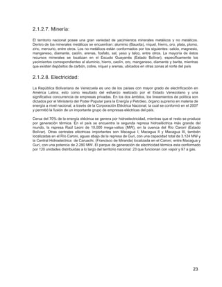 23
2.1.2.7. Minería:
El territorio nacional posee una gran variedad de yacimientos minerales metálicos y no metálicos.
Dentro de los minerales metálicos se encuentran: aluminio (Bauxita), níquel, hierro, oro, plata, plomo,
zinc, mercurio, entre otros. Los no metálicos están conformados por los siguientes: calcio, magnesio,
manganeso, diamante, caolín, arenas, fosfato, sal, yeso y talco, entre otros. La mayoría de éstos
recursos minerales se localizan en el Escudo Guayanés (Estado Bolívar), específicamente los
yacimientos correspondientes al aluminio, hierro, caolín, oro, manganeso, diamante y barita, mientras
que existen depósitos de carbón, cobre, níquel y arenas, ubicados en otras zonas al norte del país
2.1.2.8. Electricidad:
La República Bolivariana de Venezuela es uno de los países con mayor grado de electrificación en
América Latina; esto como resultado del esfuerzo realizado por el Estado Venezolano y una
significativa concurrencia de empresas privadas. En los dos ámbitos, los lineamientos de política son
dictados por el Ministerio del Poder Popular para la Energía y Petróleo, órgano supremo en materia de
energía a nivel nacional, a través de la Corporación Eléctrica Nacional, la cual se conformó en el 2007
y permitió la fusión de un importante grupo de empresas eléctricas del país.
Cerca del 70% de la energía eléctrica se genera por hidroelectricidad, mientras que el resto se produce
por generación térmica. En el país se encuentra la segunda represa hidroeléctrica más grande del
mundo, la represa Raúl Leoni de 10,000 mega-vatios (MW), en la cuenca del Río Caroní (Estado
Bolívar). Otras centrales eléctricas importantes son Macagua I, Macagua II y Macagua III, también
localizadas en el Río Caroni, aguas abajo de la represa de Guri, con una capacidad total de 3.124 MW y
la Central Hidroeléctrica de Caruachi, (Francisco de Miranda) localizada en el Caroní, entre Macagua y
Gurí, con una potencia de 2.280 MW. El parque de generación de electricidad térmica esta conformado
por 120 unidades distribuidas a lo largo del territorio nacional: 23 que funcionan con vapor y 97 a gas.
 