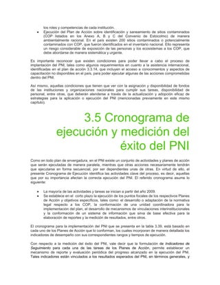los roles y competencias de cada institución.
• Ejecución del Plan de Acción sobre identificación y saneamiento de sitios contaminados
(COP listados en los Anexo A, B y C del Convenio de Estocolmo) de manera
ambientalmente racional. En el país existen 200 sitios contaminados o potencialmente
contaminados con COP, que fueron identificados en el inventario nacional. Ello representa
un riesgo considerable de exposición de las personas y los ecosistemas a los COP, que
debe abordarse de manera sistemática y urgente.
Es importante reconocer que existen condiciones para poder llevar a cabo el proceso de
implantación del PNI, tales como algunos requerimientos en cuanto a la asistencia internacional,
identificadas en el plan de acción 3.3.14, que incluyen el acceso a conocimientos y aspectos de
capacitación no disponibles en el país, para poder ejecutar algunas de las acciones comprometidas
dentro del PNI.
Así mismo, aquellas condiciones que tienen que ver con la asignación y disponibilidad de fondos
de las instituciones y organizaciones nacionales para cumplir sus tareas, disponibilidad de
personal, entre otras, que deberán atenderse a través de la actualización y adopción eficaz de
estrategias para la aplicación o ejecución del PNI (mencionadas previamente en este mismo
capítulo).
3.5 Cronograma de
ejecución y medición del
éxito del PNI
Como en todo plan de envergadura, en el PNI existe un conjunto de actividades y planes de acción
que serán ejecutadas de manera paralela, mientras que otras acciones necesariamente tendrán
que ejecutarse en forma secuencial, por ser dependientes unas de otras. En virtud de ello, el
presente Cronograma de Ejecución identifica las actividades clave del proceso, es decir, aquellas
que por su importancia afectan la correcta ejecución del PNI. El referido cronograma asume lo
siguiente:
• La mayoría de las actividades y tareas se inician a partir del año 2009.
• Se establece en el corto plazo la ejecución de los puntos focales de los respectivos Planes
de Acción y objetivos específicos, tales como: el desarrollo o adaptación de la normativa
legal respecto a los COP, la conformación de una unidad coordinadora para la
implementación del plan, el desarrollo de mecanismos de vinculaciones interinstitucionales
y la conformación de un sistema de información que sirva de base efectiva para la
elaboración de reportes y la medición de resultados, entre otros.
El cronograma para la implementación del PNI que se presenta en la tabla 3.39, está basado en
cada uno de los Planes de Acción que lo conforman, los cuales incorporan de manera detallada los
indicadores de desempeño con sus correspondientes rangos y tiempos de ejecución.
Con respecto a la medición del éxito del PNI, vale decir que la formulación de Indicadores de
Seguimiento para cada una de las tareas de los Planes de Acción, permite establecer un
mecanismo de reporte y evaluación periódica del progreso alcanzado en la ejecución del PNI.
Tales indicadores están vinculados a los resultados esperados del PNI, en términos generales, y
 