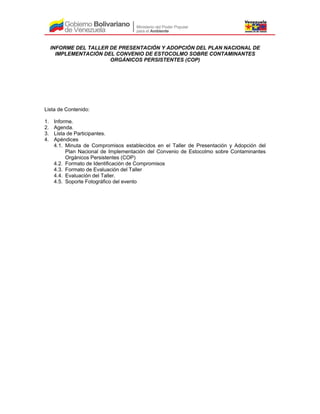 INFORME DEL TALLER DE PRESENTACIÓN Y ADOPCIÓN DEL PLAN NACIONAL DE
IMPLEMENTACIÓN DEL CONVENIO DE ESTOCOLMO SOBRE CONTAMINANTES
ORGÁNICOS PERSISTENTES (COP)
Lista de Contenido:
1. Informe.
2. Agenda.
3. Lista de Participantes.
4. Apéndices
4.1. Minuta de Compromisos establecidos en el Taller de Presentación y Adopción del
Plan Nacional de Implementación del Convenio de Estocolmo sobre Contaminantes
Orgánicos Persistentes (COP)
4.2. Formato de Identificación de Compromisos
4.3. Formato de Evaluación del Taller
4.4. Evaluación del Taller.
4.5. Soporte Fotográfico del evento
 