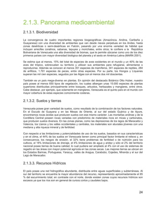 24
2.1.3. Panorama medioambiental
2.1.3.1. Biodiversidad
La convergencia de cuatro importantes regiones biogeográficas (Amazónica, Andina, Caribeña y
Guayanesa) con una diversidad de ambientes que van desde nieves perpetuas en los Andes, hasta
zonas desérticas o semi-desérticas en Falcón, pasando por una enorme variedad de hábitat que
incluyen arrecifes coralinos, sabanas, tepuyes y morichales, entre otros; le confiere a la República
Bolivariana de Venezuela una alta diversidad de biomas, que le permite ubicarse como uno de los diez
primeros países con mayor diversidad biológica del planeta y el sexto en América Latina (MARN 2001).
Se estima que al menos, 15% del total de especies de aves existentes en el mundo y un 40% de las
aves del trópico, sobrevuelan su territorio y utilizan sus ambientes para refugiarse, alimentarse o
reproducirse. Además se conocen al menos 351 especies de mamíferos, 341 especies de reptiles, 284
de anfibios, 1.791 especies de peces, entre otras especies. Por su parte, los Hongos y Líquenes
superan las mil cien especies, seguidos por las Algas con al menos dos mil doscientas.
También es un país mega-diverso en plantas. En opinión del destacado Botánico Otto Huber, nuestro
país posee al menos 650 tipos de vegetación, los cuales albergan unas 15.000 especies de plantas
superiores distribuidas principalmente entre bosques, arbustos, herbazales y manglares, entre otros.
Cabe destacar, por ejemplo, que solamente en manglares, Venezuela es el quinto país en el mundo con
mayor cobertura de estas especies comúnmente costeras.
2.1.3.2. Suelos y tierras
Venezuela posee gran variedad de suelos, como resultado de la combinación de los factores naturales.
En el Escudo de Guayana y en las Mesas de Oriente, al sur del estado Guárico y de Apure,
encontramos rocas ácidas que producen suelos con ese mismo carácter. Las montañas andinas y de la
Cordillera Central poseen rocas variadas con predominio de materiales ricos en micas y carbonatos,
que producen suelos diversos. En las zonas planas, como las depresiones de los lagos de Maracaibo y
Valencia, los Llanos y los valles occidentales y centrales, los materiales son aluviales jóvenes con una
mediana y alta riqueza mineral y de fertilidad.
Con respecto a las limitaciones y potencialidades de uso de los suelos, basados en sus características
y en el clima, el 44% de los suelos en Venezuela tienen como principal factor limitante el relieve y, en
consecuencia, los riesgos de erosión, el 32% tiene problemas de fertilidad o de nutrición para los
cultivos, el 18% limitaciones de drenaje, el 4% limitaciones de agua y aridez y sólo el 2% del territorio
nacional posee tierras de buena calidad, lo cual pudiera ser ampliado al 4% con el uso de sistemas de
regadío en las áreas con mayor potencial agrícola en las zonas secas. Las mejores tierras se ubican en
los Estados Barinas, Portuguesa, Yaracuy, valles de Aragua, Carabobo, Cojedes, Miranda y el sur del
Lago de Maracaibo.
2.1.3.3. Recursos Hídricos
El país posee una red hidrográfica abundante, distribuida entre aguas superficiales y subterráneas. Al
sur del territorio se encuentra la mayor abundancia del recurso, representando aproximadamente el 85
% del escurrimiento total; en contraste con el norte, donde existen zonas cuyos recursos hídricos son
escasos ya que los ríos son en general de cursos cortos y caudales bajos.
 