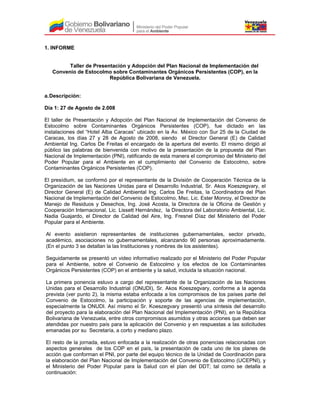 1. INFORME
Taller de Presentación y Adopción del Plan Nacional de Implementación del
Convenio de Estocolmo sobre Contaminantes Orgánicos Persistentes (COP), en la
República Bolivariana de Venezuela.
a.Descripción:
Día 1: 27 de Agosto de 2.008
El taller de Presentación y Adopción del Plan Nacional de Implementación del Convenio de
Estocolmo sobre Contaminantes Orgánicos Persistentes (COP), fue dictado en las
instalaciones del “Hotel Alba Caracas” ubicado en la Av. México con Sur 25 de la Ciudad de
Caracas, los días 27 y 28 de Agosto de 2008, siendo el Director General (E) de Calidad
Ambiental Ing. Carlos De Freitas el encargado de la apertura del evento. El mismo dirigió al
público las palabras de bienvenida con motivo de la presentación de la propuesta del Plan
Nacional de Implementación (PNI), ratificando de esta manera el compromiso del Ministerio del
Poder Popular para el Ambiente en el cumplimiento del Convenio de Estocolmo, sobre
Contaminantes Orgánicos Persistentes (COP).
El presídium, se conformó por el representante de la División de Cooperación Técnica de la
Organización de las Naciones Unidas para el Desarrollo Industrial, Sr. Akos Koeszegvary, el
Director General (E) de Calidad Ambiental Ing. Carlos De Freitas, la Coordinadora del Plan
Nacional de Implementación del Convenio de Estocolmo, Msc. Lic. Ester Monroy, el Director de
Manejo de Residuos y Desechos, Ing. José Acosta, la Directora de la Oficina de Gestión y
Cooperación Internacional, Lic. Lissett Hernández, la Directora del Laboratorio Ambiental, Lic.
Nadia Guajardo, el Director de Calidad del Aire, Ing. Fresnel Díaz del Ministerio del Poder
Popular para el Ambiente.
Al evento asistieron representantes de instituciones gubernamentales, sector privado,
académico, asociaciones no gubernamentales, alcanzando 90 personas aproximadamente.
(En el punto 3 se detallan la las Instituciones y nombres de los asistentes).
Seguidamente se presentó un video informativo realizado por el Ministerio del Poder Popular
para el Ambiente, sobre el Convenio de Estocolmo y los efectos de los Contaminantes
Orgánicos Persistentes (COP) en el ambiente y la salud, incluida la situación nacional.
La primera ponencia estuvo a cargo del representante de la Organización de las Naciones
Unidas para el Desarrollo Industrial (ONUDI), Sr. Akos Koeszegvary, conforme a la agenda
prevista (ver punto 2), la misma estaba enfocada a los compromisos de los países parte del
Convenio de Estocolmo, la participación y soporte de las agencias de implementación,
especialmente la ONUDI. Así mismo el Sr. Koeszegvary presentó una síntesis del desarrollo
del proyecto para la elaboración del Plan Nacional del Implementación (PNI), en la República
Bolivariana de Venezuela, entre otros compromisos asumidos y otras acciones que deben ser
atendidas por nuestro país para la aplicación del Convenio y en respuestas a las solicitudes
emanadas por su Secretaría, a corto y mediano plazo.
El resto de la jornada, estuvo enfocada a la realización de otras ponencias relacionadas con
aspectos generales de los COP en el país, la presentación de cada uno de los planes de
acción que conforman el PNI, por parte del equipo técnico de la Unidad de Coordinación para
la elaboración del Plan Nacional de Implementación del Convenio de Estocolmo (UCEPNI), y
el Ministerio del Poder Popular para la Salud con el plan del DDT; tal como se detalla a
continuación:
 