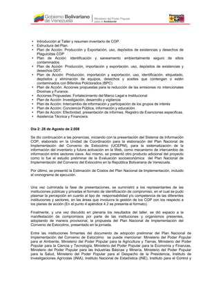Introducción al Taller y resumen inventario de COP.
Estructura del Plan.
Plan de Acción: Producción y Exportación, uso, depósitos de existencias y desechos de
Plaguicidas COP
Plan de Acción: Identificación y saneamiento ambientalmente seguro de sitios
contaminados
Plan de Acción: Producción, importación y exportación, uso, depósitos de existencias y
desechos DDT.
Plan de Acción: Producción, importación y exportación, uso, identificación, etiquetado,
depósitos y eliminación de equipos, desechos y aceites que contengan o estén
contaminados con Bifenilos Policlorados (BPC)
Plan de Acción: Acciones propuestas para la reducción de las emisiones no intencionales
Dioxinas y Furanos.
Acciones Propuestas: Fortalecimiento del Marco Legal e Institucional
Plan de Acción: Investigación, desarrollo y vigilancia
Plan de Acción: Intercambio de información y participación de los grupos de interés
Plan de Acción: Conciencia Pública, información y educación.
Plan de Acción: Efectividad, presentación de informes, Registro de Exenciones especificas.
Asistencia Técnica y Financiera.
Día 2: 28 de Agosto de 2.008
Se dio continuación a las ponencias, iniciando con la presentación del Sistema de Información
COP, elaborado en la Unidad de Coordinación para la elaboración del Plan Nacional de
Implementación del Convenio de Estocolmo (UCEPNI), para la sistematización de la
información del inventario y futura activación en la Web, como mecanismo de intercambio de
información entre sectores clave. Así mismo, se presentó otro producto adicional del proyecto
como lo fue el estudio preliminar de la Evaluación socioeconómica del Plan Nacional de
Implementación del Convenio del Estocolmo en la República Bolivariana de Venezuela.
Por último, se presentó la Estimación de Costos del Plan Nacional de Implementación, incluido
el cronograma de ejecución.
Una vez culminada la fase de presentaciones, se suministró a los representantes de las
instituciones públicas y privadas el formato de identificación de compromiso, en el cual se pudo
plasmar la percepción en cuanto al tipo de responsabilidad y/o competencia de las diferentes
instituciones y sectores, en las áreas que involucra la gestión de los COP con los respecto a
los planes de acción (En el punto 4 apéndice 4.2 se presenta el formato).
Finalmente, y una vez discutido en plenaria los resultados del taller, se dió espacio a la
manifestación de compromisos por parte de las instituciones y organismos presentes,
adoptando de manera provisional, la propuesta del Plan Nacional de Implementación del
Convenio de Estocolmo, presentado en la jornada.
Entre las instituciones firmantes del documento de adopción preliminar del Plan Nacional de
Implementación del Convenio de Estocolmo se puede mencionar: Ministerio del Poder Popular
para el Ambiente, Ministerio del Poder Popular para la Agricultura y Tierras, Ministerio del Poder
Popular para la Ciencia y Tecnología, Ministerio del Poder Popular para la Economía y Finanzas,
Ministerio del Poder Popular para las Industrias Básicas y Minería, Ministerio del Poder Popular
para la Salud, Ministerio del Poder Popular para el Despacho de la Presidencia, Instituto de
Investigaciones Agrícolas (INIA), Instituto Nacional de Estadística (INE), Instituto para el Control y
 