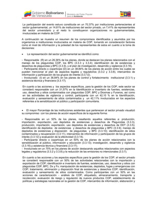 La participación del evento estuvo constituida en un 70,37% por instituciones pertenecientes al
sector gubernamental, un 14,81% de instituciones del sector privado, un 7,41% de representantes
del sector universitario y el resto lo constituyeron organizaciones no gubernamentales,
involucradas en materia de COP.
A continuación se muestra un resumen de los compromisos identificados y asumidos por los
organismos e instituciones involucrados en materia de COP, tomando en consideración factores
como el nivel de información y la potestad de los representantes de estos en cuanto a la toma de
decisiones:
• La representación del sector gubernamental se identificó como:
- Responsable (R) en un 26,36% de los planes, donde se destacan los planes relacionados con el
manejo de los plaguicidas COP, los BPC (3.3.3 y 3.3.4); identificación de de existencias y
desechos de plaguicidas y BPC (3.3.9), y el plan de investigación, desarrollo y vigilancia (3.3.16).
- Participante directo o copartícipe (D) en un 38,84% de los planes de acción entre los cuales se
pueden mencionar el plan de aspectos legales y regulatorios (3.3.2 y 3.3.8), intercambio de
información y participación de los grupos de interés (3.3.12).
- Involucrado (I) en un 36,84% en los planes de control y fortalecimiento institucional (3.3.1) y
asistencia técnica y financiera (3.3.17).
En cuanto a las acciones y los aspectos específicos, para la gestión de los COP, este sector se
consideró responsable con un 31,57% en la Identificación e inventario de fuentes, existencias,
uso, desechos y sitios contaminados con plaguicidas COP, BPC y Dioxinas y Furanos, así como
en las actividades de vigilancia y control; participante con un 42,10 % en la Identificación,
evaluación y saneamiento de sitios contaminados y un 42,11% involucrados en los aspectos
referentes a la sensibilización al público y participación comunitaria.
• El mayor Porcentaje de las instituciones asistentes que pertenecen al sector privado visualizó
su compromiso con los planes de acción específicos de la siguiente forma:
- Responsable en un 50% de los planes, resaltando aquellos referentes a: producción,
importación. exportación, uso depósitos de existencias y desechos de Plaguicidas (3.3.3);
producción, importación, exportación, uso depósitos de existencias y desechos de DDT (3.3.5);
identificación de depósitos de existencias y desechos de plaguicidas y BPC (3.3.9); manejo de
depósitos de existencias y disposición de plaguicidas y BPC (3.3.10); identificación de sitios
contaminados y recuperación (3.3.11), intercambio de información y participación de los grupos de
interés (3.3.12) y evaluación de la efectividad (3.3.14).
- Participante directo o copartícipe en un 50% de los planes de acción relacionados con la
sensibilización al público, información y educación (3.3.13); investigación, desarrollo y vigilancia
(3.3.16) y asistencia técnica y financiera (3.3.17).
- Involucrado en un 75% en los planes de acción destacando aquellos relacionados con aspectos
legales y regulatorios (3.3.2 y 3.3.8) y la reducción de las emisiones no intencionales (3.3.7).
En cuanto a las acciones y los aspectos específicos para la gestión de los COP, el sector privado
se consideró responsable con un 50% de las actividades relacionadas con la importación y
exportación de COP; identificación e inventario de fuentes, existencias, uso, desechos y sitios con
plaguicidas COP, BPC, Dx y Fx; manipulación de existencias, depósitos, fugas y emergencias con
COP; tratamiento, eliminación y disposición final de existencias y desechos COP; identificación,
evaluación y saneamiento de sitios contaminados. Como participantes con un 50% en las
acciones de caracterización - análisis de COP; etiquetado, almacenamiento, transporte y
recolección; evaluación de riesgo y regulación de nuevos productos COP, establecimiento de
políticas y estrategias nacionales en la gestión de COP, intercambio de información, elaboración y
 