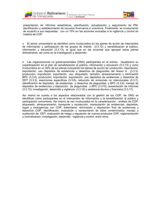 presentación de informes estadísticas, planificación, actualización y seguimiento de PNI,
identificación y establecimiento de recursos financieros e incentivos. Finalmente, se involucrarían
de acuerdo a sus respuestas, con un 75% en las acciones avocadas a la vigilancia y control en
materia de COP.
• El sector universitario se identificó como involucrados en los planes de acción de intercambio
de información y participación de los grupos de interés (3.3.12) y sensibilización al público,
información y educación (3.3.13), al igual que en las acciones que agrupan estos planes
directamente, así como en la investigación y desarrollo.
• Las organizaciones no gubernamentales (ONG) participantes en el evento, visualizaron su
coparticipación en el plan de sensibilización al público, información y educación (3.3.13) y como
involucrados en un 50% de los planes incluyendo los planes de acción de: producción, importación,
exportación, uso depósitos de existencias y desechos de plaguicidas del Anexo A (3.3.3);
producción, importación. exportación, uso, etiquetado, remisión, almacenamiento y eliminación
BPC (3.3.4); producción, importación, exportación, uso depósitos de existencias y desechos de
DDT (3.3.5); exenciones especificas (3.3.6); reducción de emisiones no intencionales (3.3.7);
identificación de depósitos de existencias y desechos de plaguicidas. y BPC (3.3.9); manejo de
depósitos de existencias y disposición de plaguicidas y BPC (3.310); presentación de informes
(3.3.15); investigación, desarrollo y vigilancia (3.3.16) y asistencia técnica y financiera (3.3.17).
Así mismo en cuanto a los aspectos relacionados con la gestión de los COP, las ONG se
identifican como participantes en el intercambio de información y la sensibilización al público y
participación comunitaria. Así mismo se ven involucrados en la caracterización - análisis de COP,
etiquetado, almacenamiento, transporte y recolección; manipulación de existencias, depósitos,
fugas y emergencias con COP; tratamiento, eliminación y disposición final de existencias y
desechos COP, identificación, evaluación y saneamiento de sitios contaminados; manejo y
sustitución de DDT; evaluación de riesgo y regulación de nuevos productos COP, reglamentación
y normalización; investigación, desarrollo, vigilancia y control, entre otros.
 