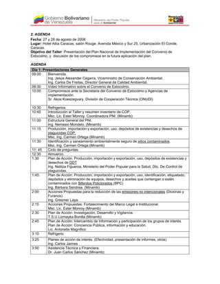 2. AGENDA
Fecha: 27 y 28 de agosto de 2008
Lugar: Hotel Alba Caracas, salón Rouge. Avenida México y Sur 25, Urbanización El Conde,
Caracas.
Objetivo del Taller: Presentación del Plan Nacional de Implementación del Convenio de
Estocolmo, y discusión de los compromisos en la futura aplicación del plan.
AGENDA
Día 1: Presentaciones Generales
09:00 Bienvenida.
Ing. Jesús Alexander Cegarra, Viceministro de Conservación Ambiental.
Ing. Carlos De Freitas, Director General de Calidad Ambiental.
09:30 Video Informativo sobre el Convenio de Estocolmo.
10:00 Compromisos ante la Secretaria del Convenio de Estocolmo y Agencias de
implementación.
Sr. Akos Koeszegvary, División de Cooperación Técnica (ONUDI)
10:30 Refrigerios.
10:45 Introducción al Taller y resumen inventario de COP.
Msc. Lic. Ester Monroy. Coordinadora PNI. (Minamb)
11:00 Estructura General del PNI.
Ing. Nemesio Mondelo. (Minamb)
11:15 Producción, importación y exportación, uso, depósitos de existencias y desechos de
plaguicidas COP.
Msc. Ing. Carmen Ortega (Minamb)
11:30 Identificación y saneamiento ambientalmente seguro de sitios contaminados.
Msc. Ing. Carmen Ortega (Minamb)
11: 45 Ciclo de preguntas.
12:30 Almuerzo.
1:30 Plan de Acción: Producción, importación y exportación, uso, depósitos de existencias y
desechos de DDT
Ing. Nelitza Figueroa, Ministerio del Poder Popular para la Salud, Dto. De Control de
plaguicidas.
1:45: Plan de Acción: Producción, importación y exportación, uso, identificación, etiquetado,
depósitos y eliminación de equipos, desechos y aceites que contengan o estén
contaminados con Bifenilos Policlorados (BPC)
Ing. Bárbara Sendrea. (Minamb)
2:00 Acciones Propuestas para la reducción de las emisiones no intencionales (Dioxinas y
Furanos)
Ing. Gresmer Laya.
2:15 Acciones Propuestas: Fortalecimiento del Marco Legal e Institucional.
Msc. Lic. Ester Monroy (Minamb)
2:30 Plan de Acción: Investigación, Desarrollo y Vigilancia.
T.S.U Lizmayka Bonilla (Minamb).
2:45 Plan de Acción: Intercambio de Información y participación de los grupos de interés.
Plan de Acción: Conciencia Pública, información y educación.
Lic. Antonella Magnifico
3:10 Refrigerio
3:25 Planes de acción de interés. (Efectividad, presentación de informes, otros)
Ing. Carlos Jaimes
3:50 Asistencia Técnica y Financiera.
Dr. Juan Carlos Sánchez (Minamb)
 