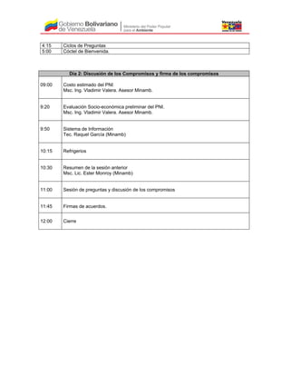 4:15 Ciclos de Preguntas
5:00 Cóctel de Bienvenida.
Día 2: Discusión de los Compromisos y firma de los compromisos
09:00 Costo estimado del PNI
Msc. Ing. Vladimir Valera. Asesor Minamb.
9:20 Evaluación Socio-económica preliminar del PNI.
Msc. Ing. Vladimir Valera. Asesor Minamb.
9:50 Sistema de Información
Tec. Raquel García (Minamb)
10:15 Refrigerios
10:30 Resumen de la sesión anterior
Msc. Lic. Ester Monroy (Minamb)
11:00 Sesión de preguntas y discusión de los compromisos
11:45 Firmas de acuerdos.
12:00 Cierre
 