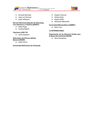 • Armando Barradas
• José Luis Hermoso
• Leida Velásquez
Servicio Nacional Integrado de Administra
ción Aduanera y Tributaria (SENIAT)
• Nildes Rojas
• Carolina Beleño
Televisora (VIVE TV)
• Leyna Sanguino.
Siderúrgica del Orinoco Alfredo
Maneiro (SIDOR)
• Zaida Fermín
Universidad Bolivariana de Venezuela
• Gregori Colomine
• Adriana Soler
• Argenis Delfin
• Samandra Manzanilla
Universidad Metropolitana (UNIMET)
• Batríz Leal
3.2 INTERNACIONAL
Organización de las Naciones Unidas para
el desarrollo Industrial (ONUDI)
• Akos Koszegvary
 