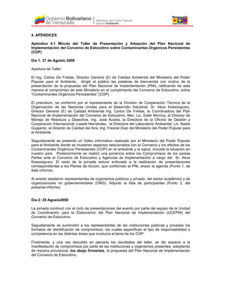 4. APÉNDICES
Apéndice 4.1 Minuta del Taller de Presentación y Adopción del Plan Nacional de
Implementación del Convenio de Estocolmo sobre Contaminantes Orgánicos Persistentes
(COP)
Día 1: 27 de Agosto 2008
Apertura de Taller:
El Ing. Carlos De Freitas, Director General (E) de Calidad Ambiental del Ministerio del Poder
Popular para el Ambiente, dirigió al público las palabras de bienvenida con motivo de la
presentación de la propuesta del Plan Nacional de Implementación (PNI), ratificando de esta
manera el compromiso de este Ministerio en el cumplimiento del Convenio de Estocolmo, sobre
“Contaminantes Orgánicos Persistentes” (COP).
El presídium, se conformó por el representante de la División de Cooperación Técnica de la
Organización de las Naciones Unidas para el Desarrollo Industrial, Sr. Akos Koeszegvary,
Director General (E) de Calidad Ambiental Ing. Carlos De Freitas, la Coordinadora del Plan
Nacional de Implementación del Convenio de Estocolmo, Msc. Lic. Ester Monroy, el Director de
Manejo de Residuos y Desechos, Ing. José Acosta, la Directora de la Oficina de Gestión y
Cooperación Internacional, Lissett Hernández, la Directora del Laboratorio Ambiental, Lic. Nadia
Guajardo, el Director de Calidad del Aire, Ing. Fresnel Díaz del Ministerio del Poder Popular para
el Ambiente.
Seguidamente se presentó un Video informativo realizado por el Ministerio del Poder Popular
para el Ambiente donde se muestran aspectos relacionados con el Convenio y los efectos de los
Contaminantes Orgánicos Persistentes (COP) en el ambiente y la salud, incluida la situación en
nuestro país. Posteriormente se realizó una ponencia sobre los Compromisos de los países
Partes ante el Convenio de Estocolmo y Agencias de Implementación a cargo del Sr. Akos
Koeszegvary. El resto de la jornada estuvo enfocada a la realización de presentaciones
correspondientes a los Planes de Acción, que conforman el PNI, anexo la agenda (Punto 1, de
éste informe).
Al evento asistieron representantes de organismos públicos y privado, del sector académico y de
organizaciones no gubernamentales (ONG). Adjunto la lista de participantes (Punto 2, del
presente informe).
Día 2: 28 Agosto2008
La jornada continuó con el ciclo de presentaciones del evento por parte del equipo de la Unidad
de Coordinación para la Elaboración del Plan Nacional de Implementación (UCEPNI) del
Convenio de Estocolmo.
Seguidamente se suministró a los representantes de las instituciones públicas y privadas los
formatos de identificación de compromisos, los cuales especifican el tipo de responsabilidad o
competencia en las distintas áreas que involucra el tema de los COP.
Finalmente, y una vez discutido en plenaria los resultados del taller, se dio espacio a la
manifestación de compromisos por parte de las instituciones y organismos presentes, adoptando
de manera provisional, los abajo firmantes, la propuesta del Plan Nacional de Implementación
del Convenio de Estocolmo.
 