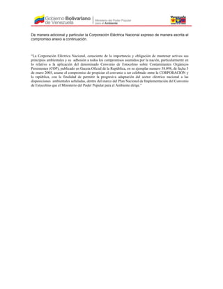 De manera adicional y particular la Corporación Eléctrica Nacional expreso de manera escrita el
compromiso anexo a continuación.
“La Corporación Eléctrica Nacional, consciente de la importancia y obligación de mantener activos sus
principios ambientales y su adhesión a todos los compromisos asumidos por la nación, particularmente en
lo relativo a la aplicación del denominado Convenio de Estocolmo sobre Contaminantes Orgánicos
Persistentes (COP), publicado en Gaceta Oficial de la República, en su ejemplar numero 38.098, de fecha 3
de enero 2005, asume el compromiso de propiciar el convenio a ser celebrado entre la CORPORACIÓN y
la república, con la finalidad de permitir la progresiva adaptación del sector eléctrico nacional a las
disposiciones ambientales señaladas, dentro del marco del Plan Nacional de Implementación del Convenio
de Estocolmo que el Ministerio del Poder Popular para el Ambiente dirige.”
 
