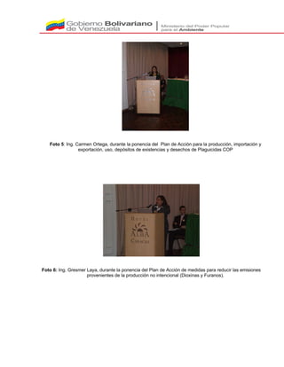 Foto 5: Ing. Carmen Ortega, durante la ponencia del Plan de Acción para la producción, importación y
exportación, uso, depósitos de existencias y desechos de Plaguicidas COP
Foto 6: Ing. Gresmer Laya, durante la ponencia del Plan de Acción de medidas para reducir las emisiones
provenientes de la producción no intencional (Dioxinas y Furanos).
 